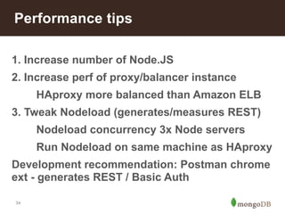 Performance tips 
1. Increase number of Node.JS 
2. Increase perf of proxy/balancer instance 
34 
HAproxy more balanced than Amazon ELB 
3. Tweak Nodeload (generates/measures REST) 
Nodeload concurrency 3x Node servers 
Run Nodeload on same machine as HAproxy 
Development recommendation: Postman chrome 
ext - generates REST / Basic Auth 
 