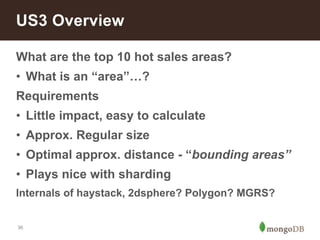 US3 Overview 
What are the top 10 hot sales areas? 
• What is an “area”…? 
Requirements 
• Little impact, easy to calculate 
• Approx. Regular size 
• Optimal approx. distance - “bounding areas” 
• Plays nice with sharding 
Internals of haystack, 2dsphere? Polygon? MGRS? 
36 
 