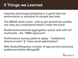 5 Things we Learned 
Capacity planning/prototyping is a good idea but 
performance is sensitive to sample test data 
The MEAN stack rocks - fast to get started but profiler 
can help you understand what’s under the hood 
Realtime/incremental aggregation works well with IoT 
workloads - the “MMS approach” 
Performance tuning patterns apply - "bottleneck 
whack-a-mole" & “slam-dunk-optimization” 
With NodeJS/Express number of app servers becomes 
bottleneck before MongoDB 
46 
 