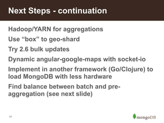 Next Steps - continuation 
Hadoop/YARN for aggregations 
Use “box” to geo-shard 
Try 2.6 bulk updates 
Dynamic angular-google-maps with socket-io 
Implement in another framework (Go/Clojure) to 
load MongoDB with less hardware 
Find balance between batch and pre-aggregation 
49 
(see next slide) 
 