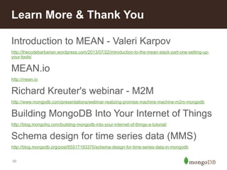 Learn More & Thank You 
Introduction to MEAN - Valeri Karpov 
http://thecodebarbarian.wordpress.com/2013/07/22/introduction-to-the-mean-stack-part-one-setting-up-your- 
tools/ 
MEAN.io 
http://mean.io 
Richard Kreuter's webinar - M2M 
http://www.mongodb.com/presentations/webinar-realizing-promise-machine-machine-m2m-mongodb 
Building MongoDB Into Your Internet of Things 
http://blog.mongohq.com/building-mongodb-into-your-internet-of-things-a-tutorial/ 
Schema design for time series data (MMS) 
http://blog.mongodb.org/post/65517193370/schema-design-for-time-series-data-in-mongodb 
50 
 