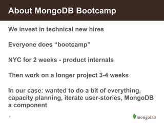 About MongoDB Bootcamp 
We invest in technical new hires 
Everyone does “bootcamp” 
NYC for 2 weeks - product internals 
Then work on a longer project 3-4 weeks 
In our case: wanted to do a bit of everything, 
capacity planning, iterate user-stories, MongoDB 
a component 
9 
 