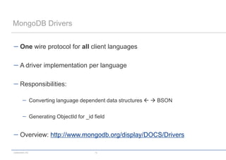 MongoDB Drivers


      One wire protocol for all client languages

      A driver implementation per language

      Responsibilities:

                 Converting language dependent data structures   BSON

                 Generating ObjectId for _id field


      Overview: http://www.mongodb.org/display/DOCS/Drivers

codecentric AG                               12
 