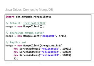 Java Driver: Connect to MongoDB

import com.mongodb.MongoClient;

// Default: localhost:27017
mongo = new MongoClient();

// Sharding: mongos server
mongo = new MongoClient("mongos01", 4711);

// Replica set
mongo = new MongoClient(Arrays.asList(
     new ServerAddress("replicant01", 10001),
     new ServerAddress("replicant02", 10002),
     new ServerAddress("replicant03", 10003)
     ));
codecentric AG        14
 