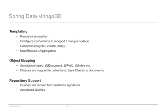 Spring Data MongoDB

Templating
                 Resource abstraction
                 Configure connections to mongod / mongos node(s)
                 Collection lifecycle ( create, drop)
                 Map/Reduce / Aggregation


Object Mapping
                 Annotation based: @Document, @Field, @Index etc.
                 Classes are mapped to collections, Java Objects to documents


Repository Support
                 Queries are derived from methods signatures
                 Annotated Queries




codecentric AG                                          23
 