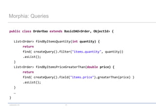 Morphia: Queries

public class OrderDao extends BasicDAO<Order, ObjectId> {


      List<Order> findByItemsQuantity(int quantity) {
                 return
                 find( createQuery().filter("items.quantity", quantity))
                 .asList();
      }
      List<Order> findByItemsPriceGreaterThan(double price) {
                 return
                 find( createQuery().field("items.price").greaterThan(price) )
                 .asList();
      }
      …
}

codecentric AG                          41
 