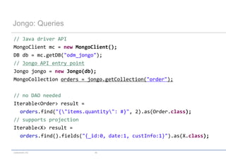 Jongo: Queries
// Java driver API
MongoClient mc = new MongoClient();
DB db = mc.getDB("odm_jongo");
// Jongo API entry point
Jongo jongo = new Jongo(db);
MongoCollection orders = jongo.getCollection("order");

// no DAO needed
Iterable<Order> result =
  orders.find("{"items.quantity": #}", 2).as(Order.class);
// supports projection
Iterable<X> result =
  orders.find().fields("{_id:0, date:1, custInfo:1}").as(X.class);

codecentric AG             46
 