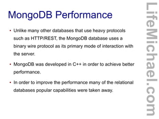 ●

Unlike many other databases that use heavy protocols
such as HTTP/REST, the MongoDB database uses a
binary wire protocol as its primary mode of interaction with
the server.

●

MongoDB was developed in C++ in order to achieve better
performance.

●

In order to improve the performance many of the relational
databases popular capabilities were taken away.

LifeMichael.com

MongoDB Performance

 