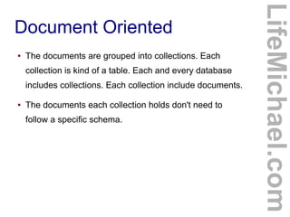 ●

The documents are grouped into collections. Each
collection is kind of a table. Each and every database
includes collections. Each collection include documents.

●

The documents each collection holds don't need to
follow a specific schema.

LifeMichael.com

Document Oriented

 
