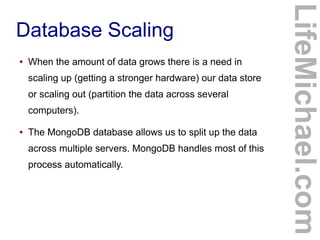●

When the amount of data grows there is a need in
scaling up (getting a stronger hardware) our data store
or scaling out (partition the data across several
computers).

●

The MongoDB database allows us to split up the data
across multiple servers. MongoDB handles most of this
process automatically.

LifeMichael.com

Database Scaling

 