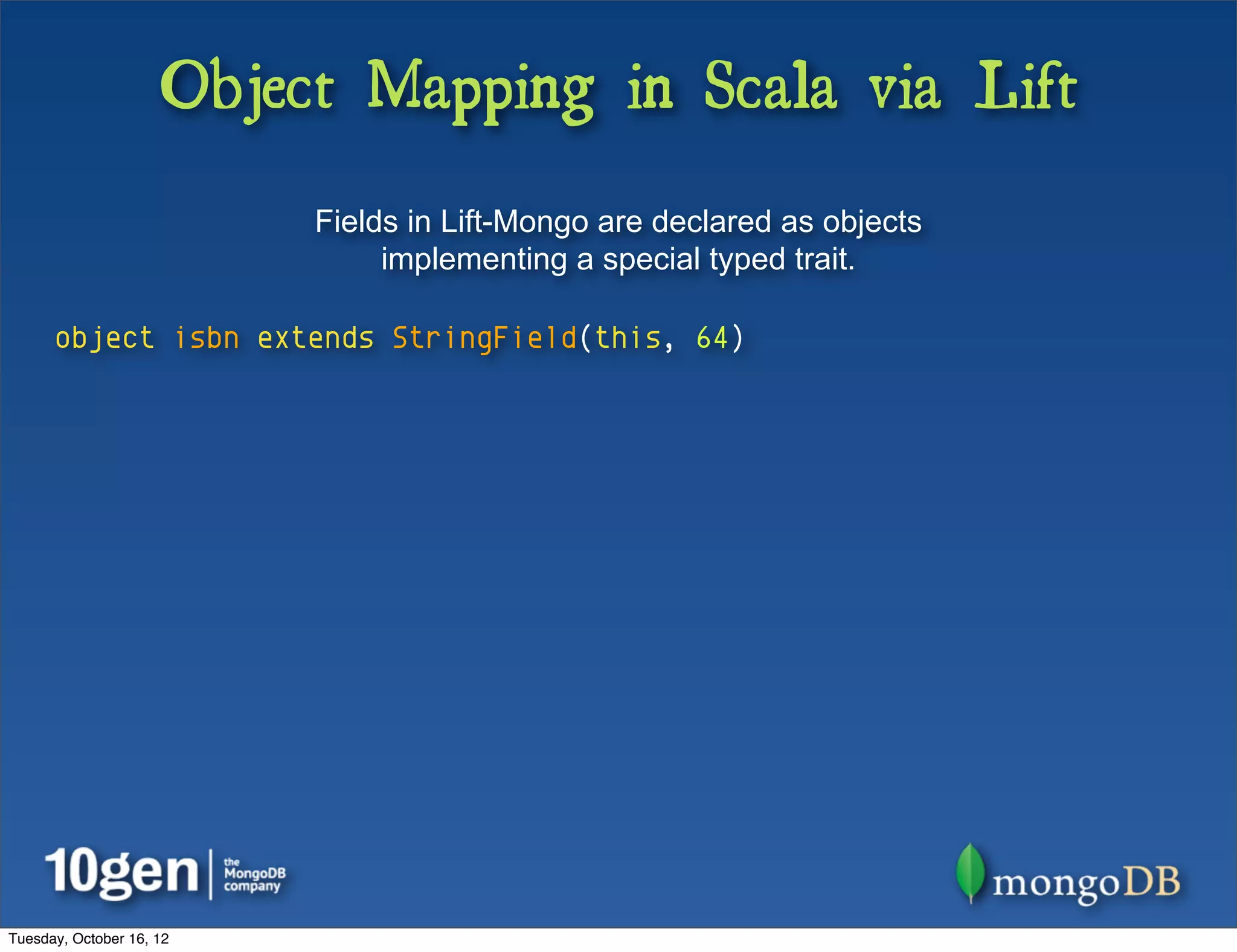 Object Mapping in Scala via Lift
                          Fields in Lift-Mongo are declared as objects
                               implementing a special typed trait.

      object isbn extends StringField(this, 64)




Tuesday, October 16, 12
 