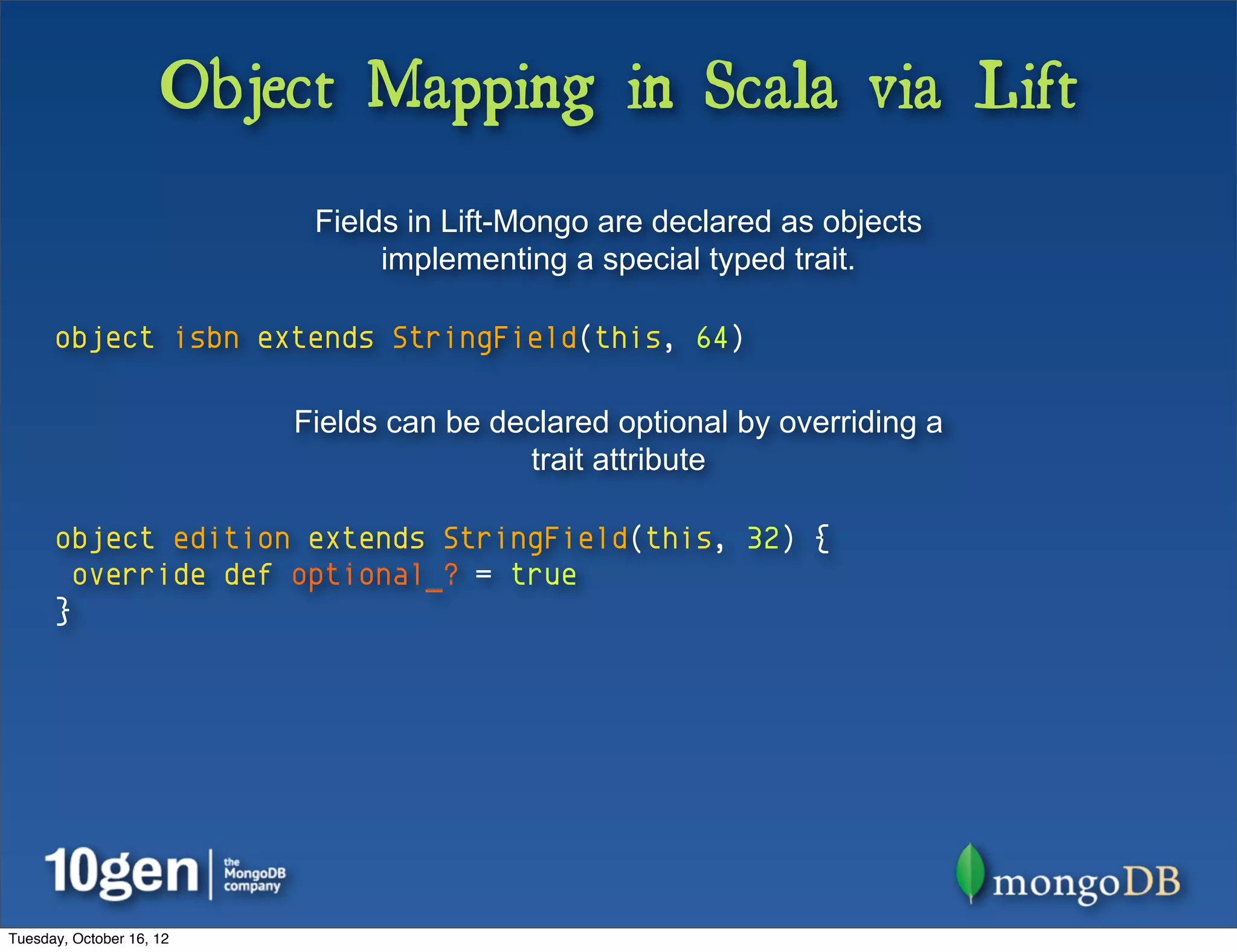 Object Mapping in Scala via Lift
                           Fields in Lift-Mongo are declared as objects
                                implementing a special typed trait.

      object isbn extends StringField(this, 64)

                          Fields can be declared optional by overriding a
                                          trait attribute

      object edition extends StringField(this, 32) {
        override def optional_? = true
      }




Tuesday, October 16, 12
 