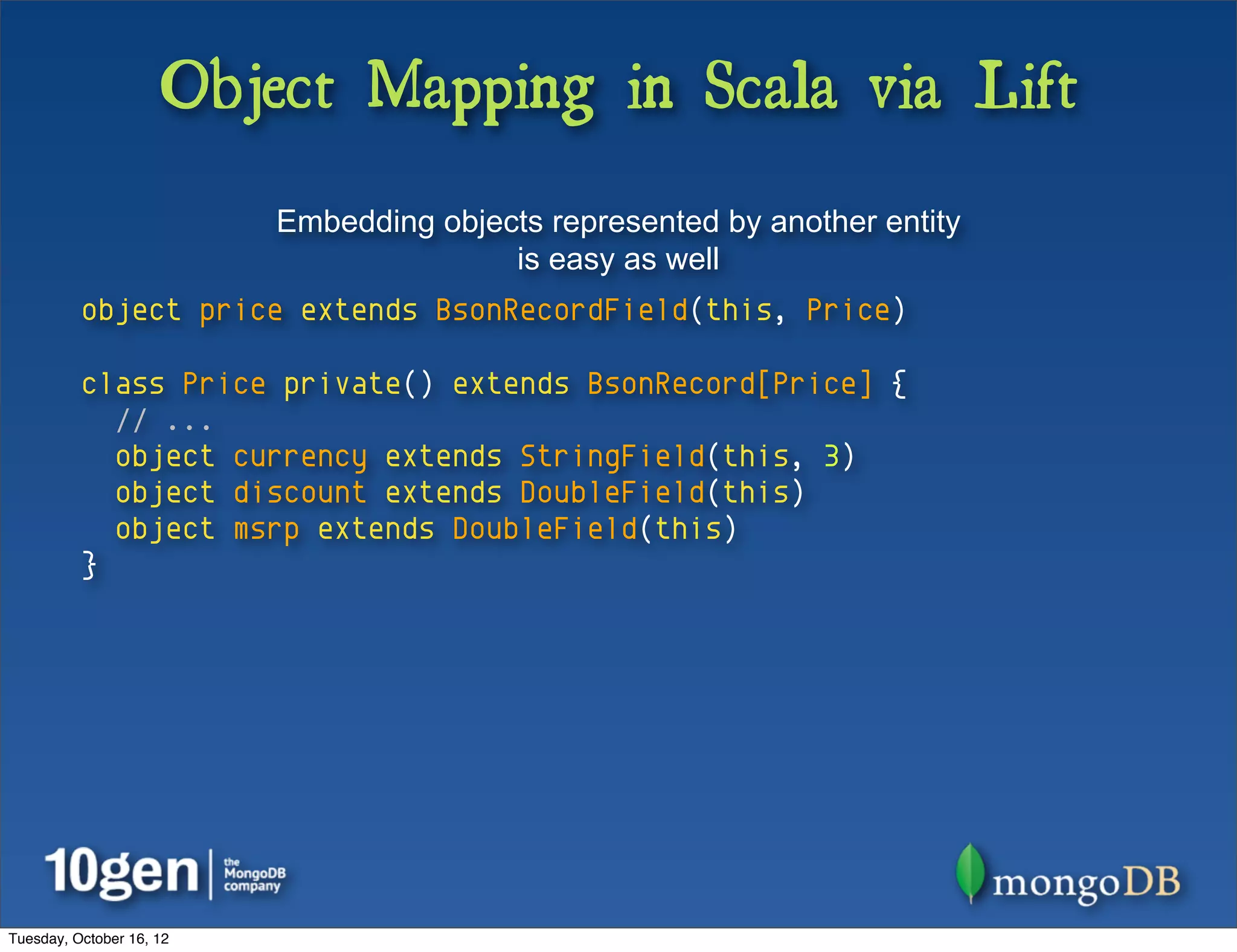 Object Mapping in Scala via Lift
                          Embedding objects represented by another entity
                                         is easy as well
          object price extends BsonRecordField(this, Price)

          class Price private() extends BsonRecord[Price] {
            // ...
            object currency extends StringField(this, 3)
            object discount extends DoubleField(this)
            object msrp extends DoubleField(this)
          }




Tuesday, October 16, 12
 