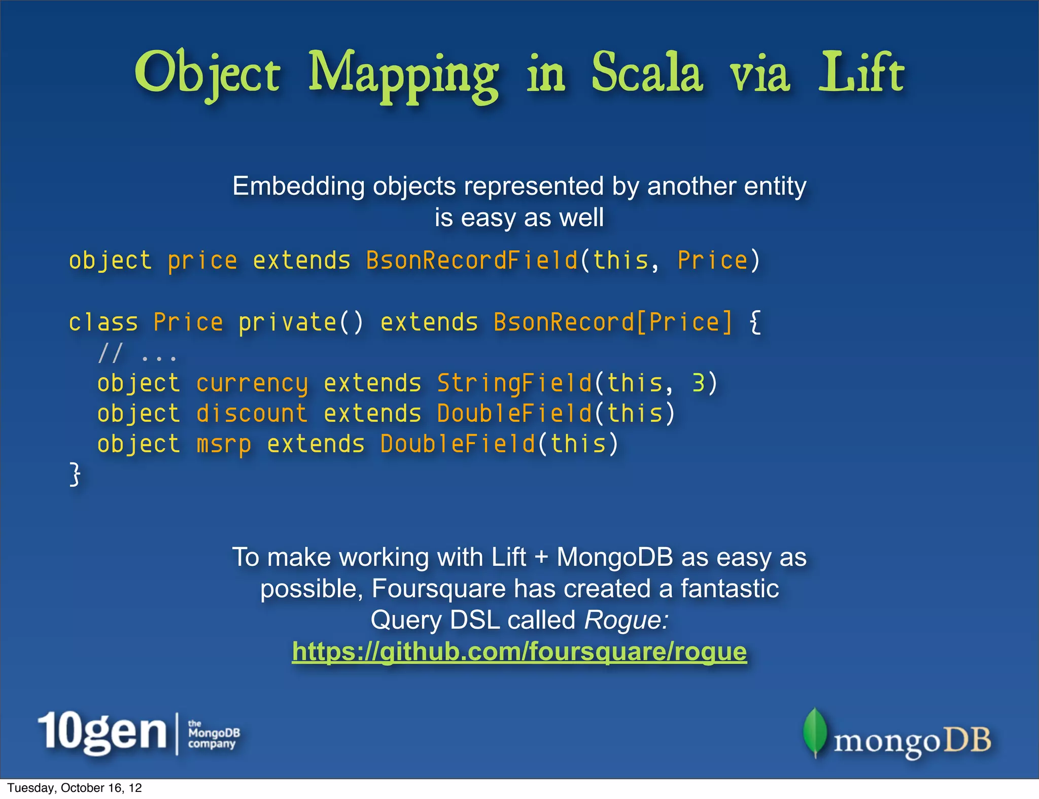 Object Mapping in Scala via Lift
                          Embedding objects represented by another entity
                                         is easy as well
          object price extends BsonRecordField(this, Price)

          class Price private() extends BsonRecord[Price] {
            // ...
            object currency extends StringField(this, 3)
            object discount extends DoubleField(this)
            object msrp extends DoubleField(this)
          }


                          To make working with Lift + MongoDB as easy as
                            possible, Foursquare has created a fantastic
                                      Query DSL called Rogue:
                              https://github.com/foursquare/rogue




Tuesday, October 16, 12
 