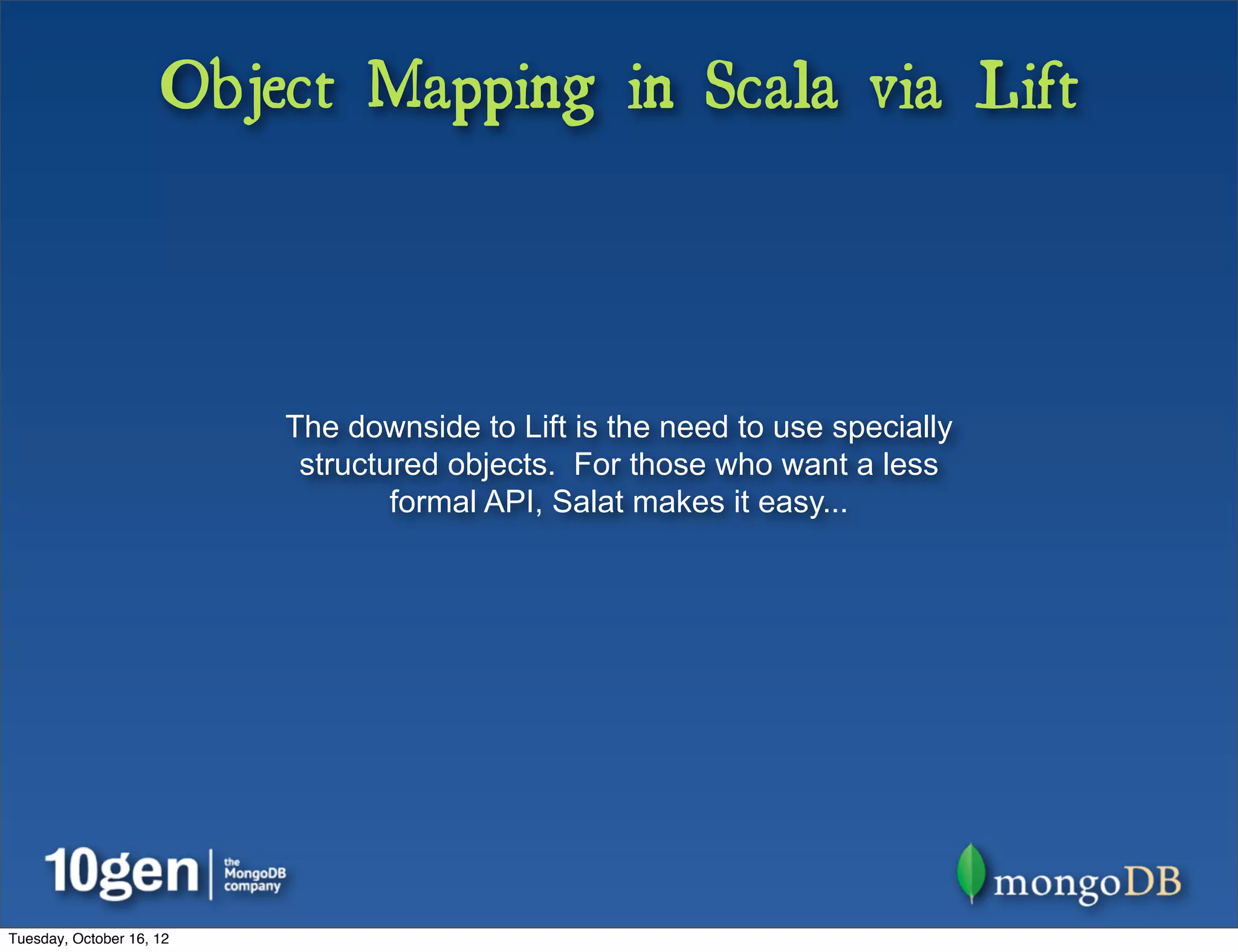 Object Mapping in Scala via Lift



                          The downside to Lift is the need to use specially
                           structured objects. For those who want a less
                                  formal API, Salat makes it easy...




Tuesday, October 16, 12
 