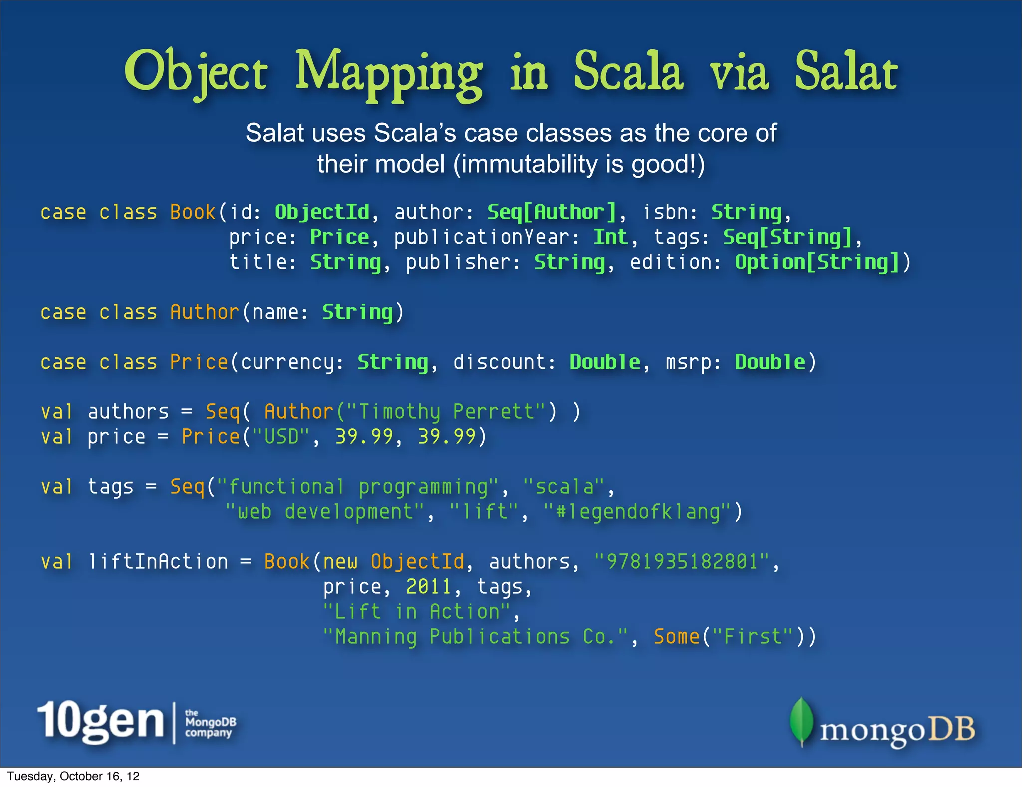 Object Mapping in Scala via Salat
                          Salat uses Scala’s case classes as the core of
                                their model (immutability is good!)
     case class Book(id: ObjectId, author: Seq[Author], isbn: String,
                     price: Price, publicationYear: Int, tags: Seq[String],
                     title: String, publisher: String, edition: Option[String])

     case class Author(name: String)

     case class Price(currency: String, discount: Double, msrp: Double)

     val authors = Seq( Author("Timothy Perrett") )
     val price = Price("USD", 39.99, 39.99)

     val tags = Seq("functional programming", "scala",
                     "web development", "lift", "#legendofklang")

     val liftInAction = Book(new ObjectId, authors, "9781935182801",
                             price, 2011, tags,
                             "Lift in Action",
                             "Manning Publications Co.", Some("First"))




Tuesday, October 16, 12
 