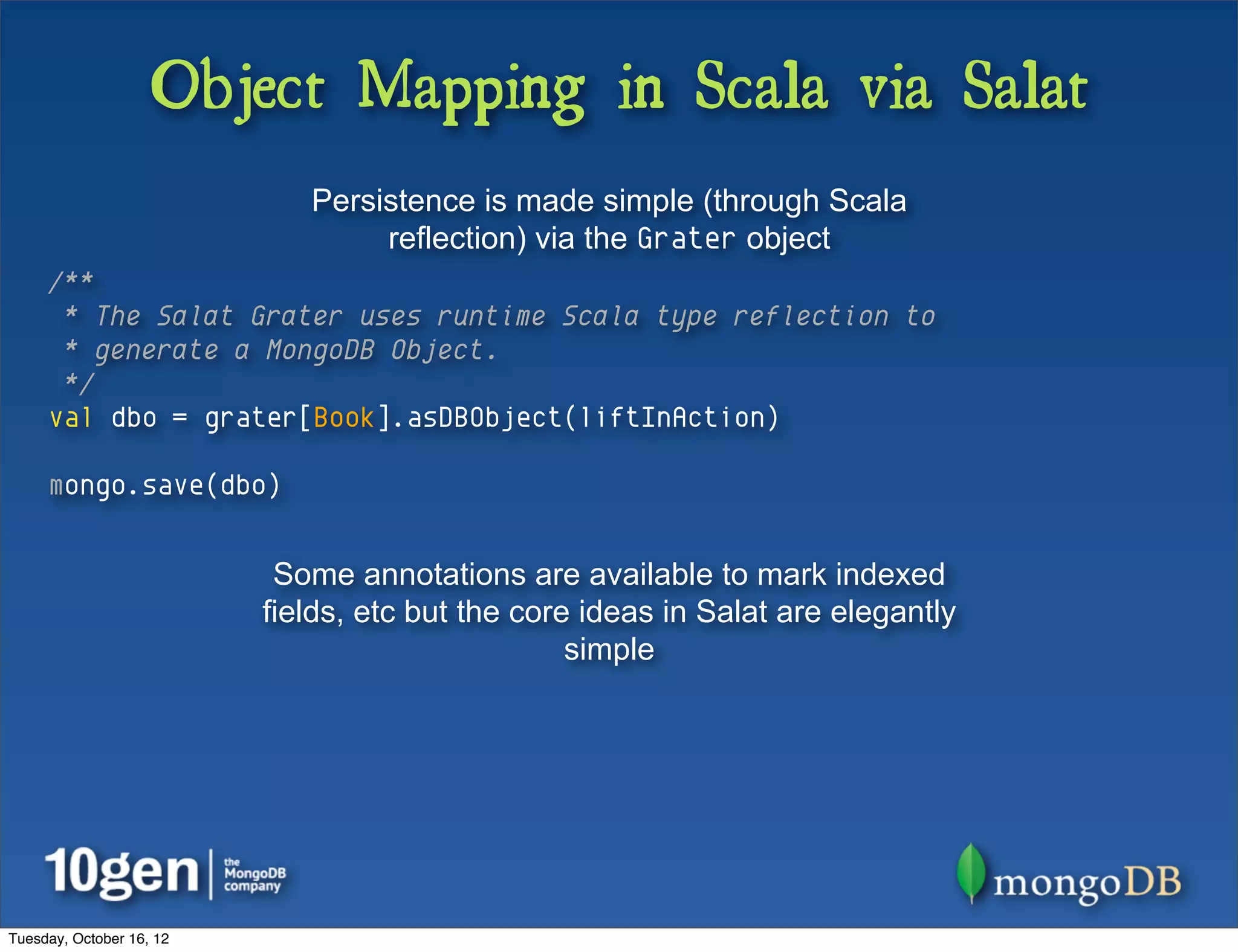 Object Mapping in Scala via Salat
                             Persistence is made simple (through Scala
                                  reflection) via the Grater object
     /**
      * The Salat Grater uses runtime Scala type reflection to
      * generate a MongoDB Object.
      */
     val dbo = grater[Book].asDBObject(liftInAction)

     mongo.save(dbo)


                           Some annotations are available to mark indexed
                          fields, etc but the core ideas in Salat are elegantly
                                                  simple




Tuesday, October 16, 12
 