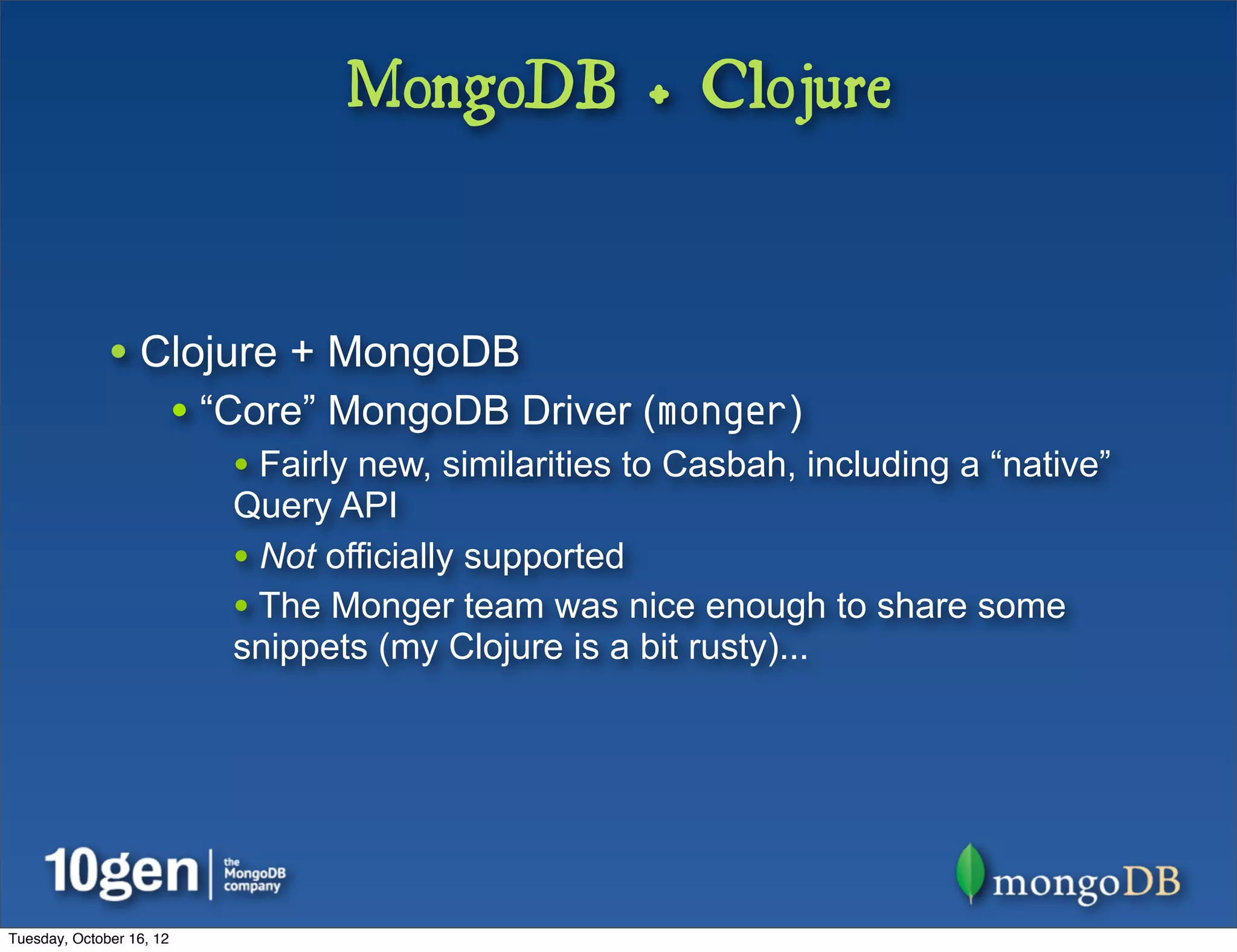 MongoDB + Clojure


              • Clojure + MongoDB
                          • “Core” MongoDB Driver (monger)
                             • Fairly new, similarities to Casbah, including a “native”
                             Query API
                             • Not officially supported
                             • The Monger team was nice enough to share some
                             snippets (my Clojure is a bit rusty)...




Tuesday, October 16, 12
 