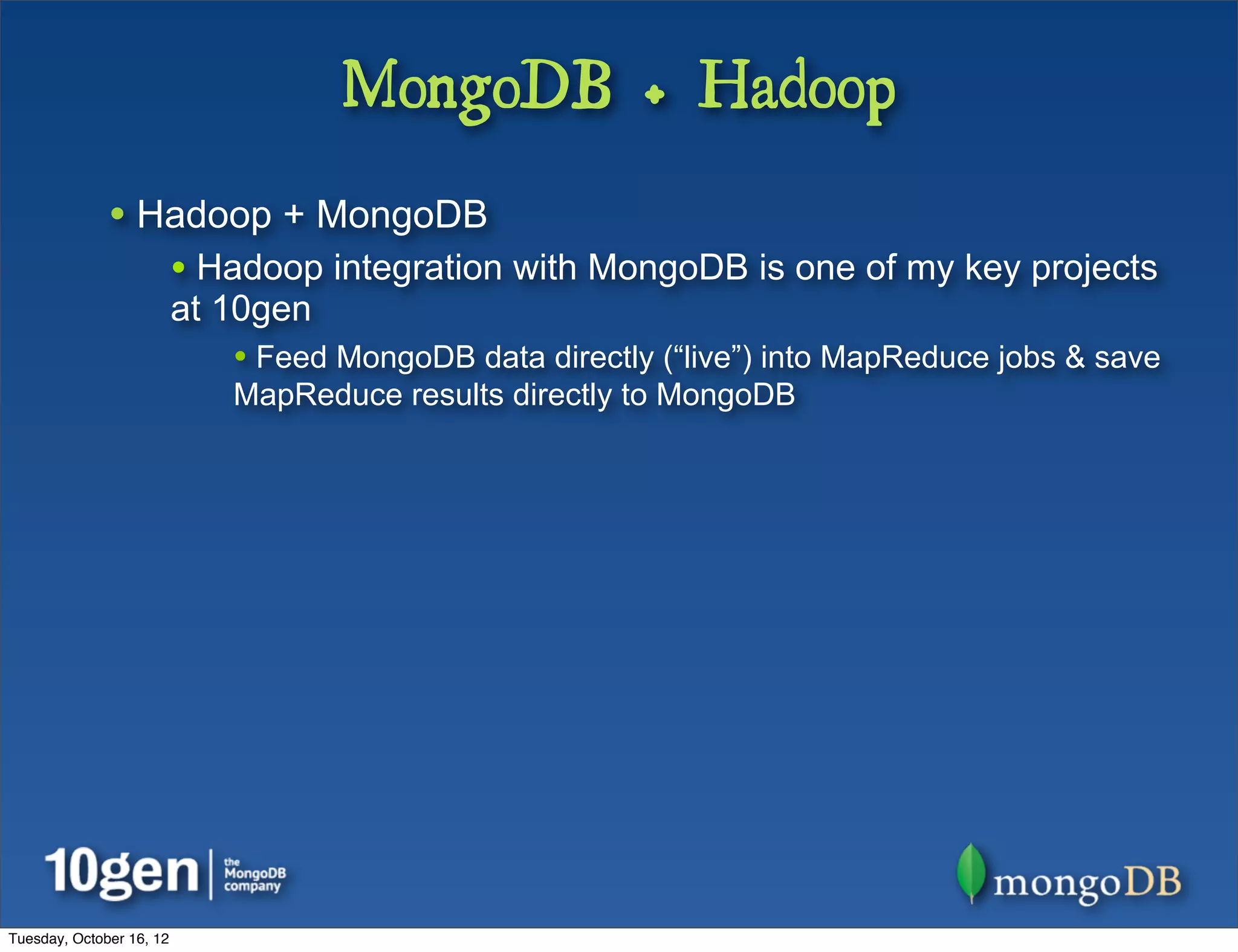 MongoDB + Hadoop
              • Hadoop + MongoDB
                          • Hadoop integration with MongoDB is one of my key projects
                          at 10gen
                             • Feed MongoDB data directly (“live”) into MapReduce jobs & save
                             MapReduce results directly to MongoDB




Tuesday, October 16, 12
 