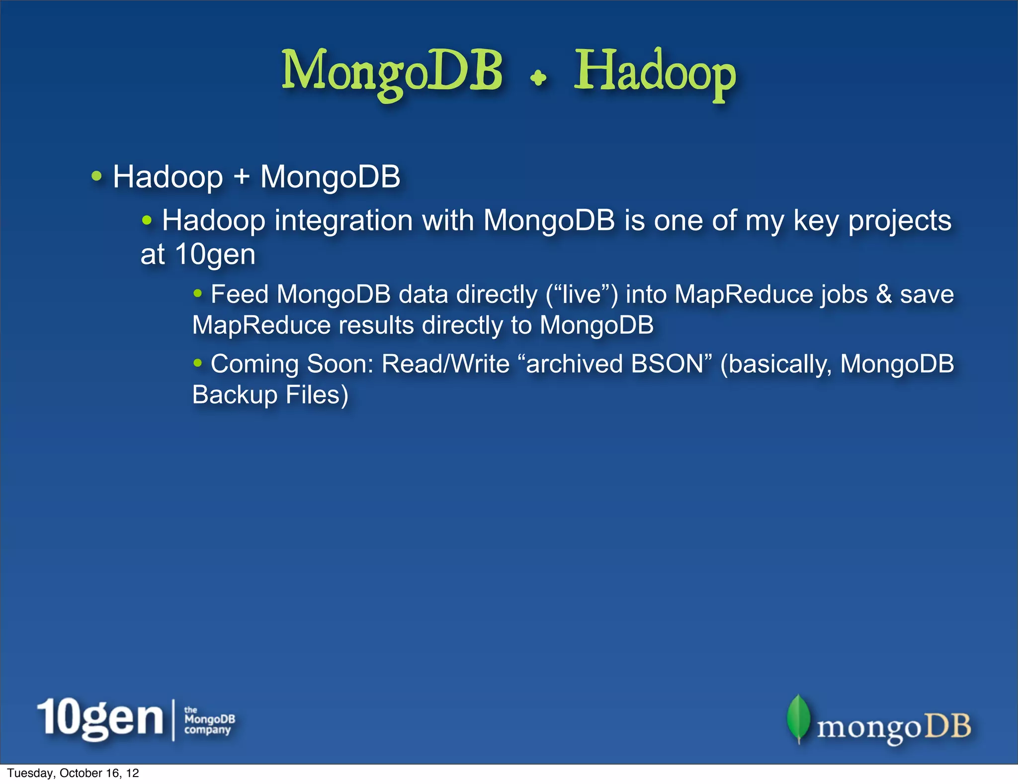MongoDB + Hadoop
              • Hadoop + MongoDB
                          • Hadoop integration with MongoDB is one of my key projects
                          at 10gen
                             • Feed MongoDB data directly (“live”) into MapReduce jobs & save
                             MapReduce results directly to MongoDB
                             • Coming Soon: Read/Write “archived BSON” (basically, MongoDB
                             Backup Files)




Tuesday, October 16, 12
 