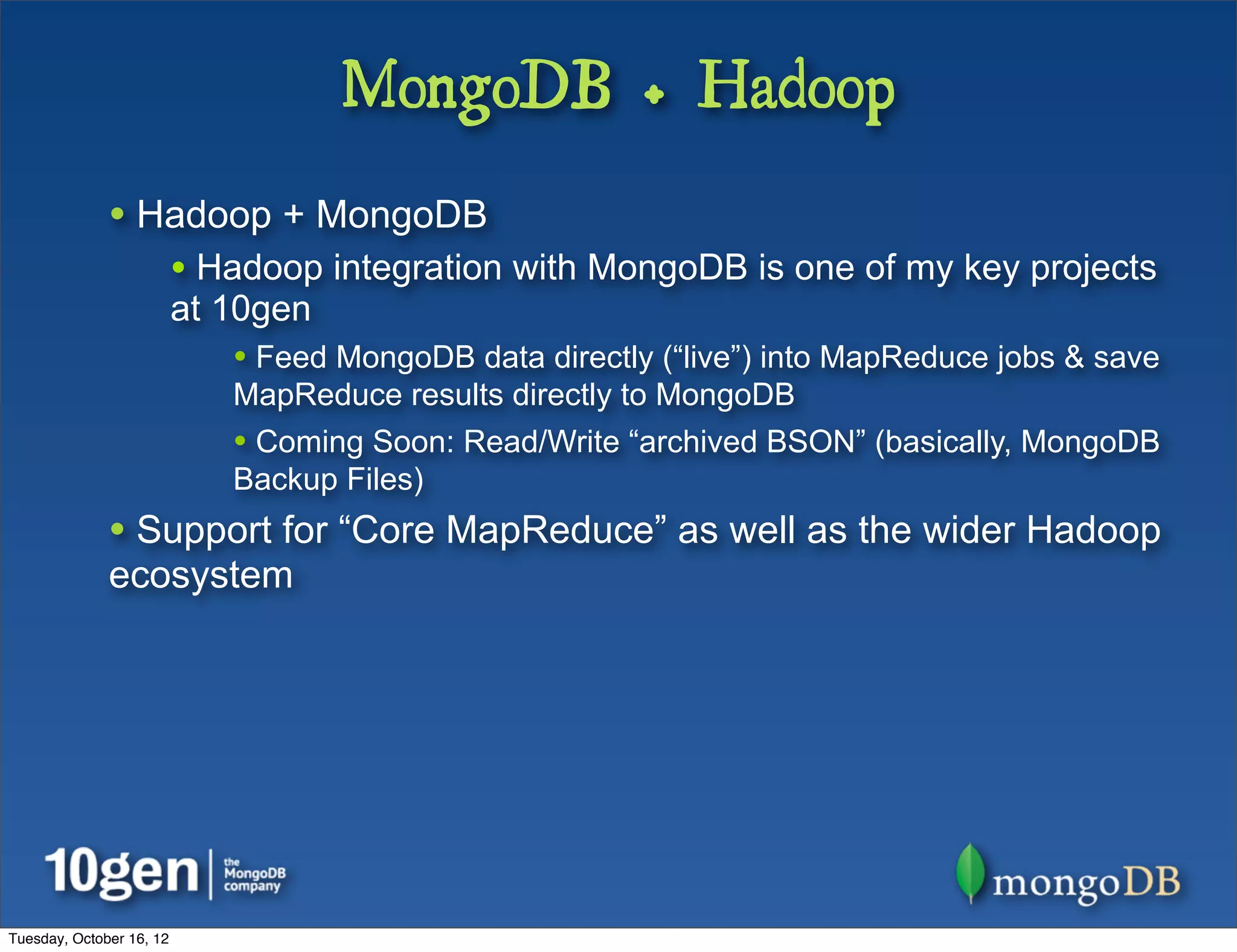 MongoDB + Hadoop
              • Hadoop + MongoDB
                          • Hadoop integration with MongoDB is one of my key projects
                          at 10gen
                             • Feed MongoDB data directly (“live”) into MapReduce jobs & save
                             MapReduce results directly to MongoDB
                             • Coming Soon: Read/Write “archived BSON” (basically, MongoDB
                             Backup Files)
              • Support for “Core MapReduce” as well as the wider Hadoop
              ecosystem




Tuesday, October 16, 12
 