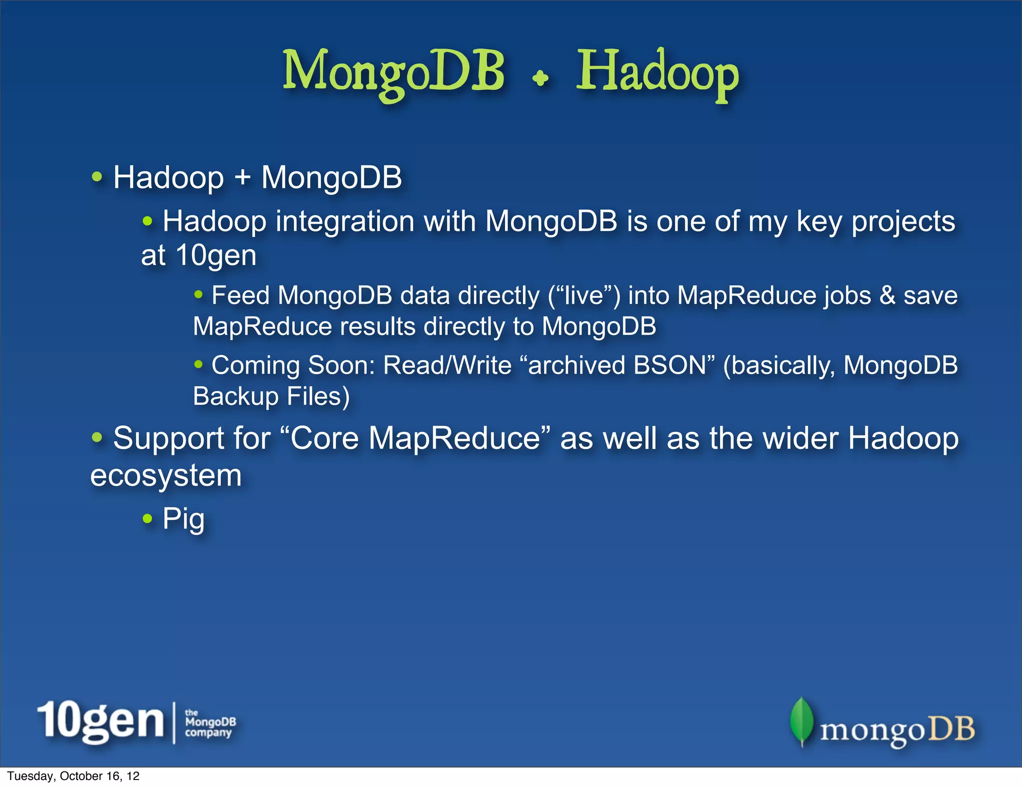 MongoDB + Hadoop
              • Hadoop + MongoDB
                          • Hadoop integration with MongoDB is one of my key projects
                          at 10gen
                              • Feed MongoDB data directly (“live”) into MapReduce jobs & save
                              MapReduce results directly to MongoDB
                              • Coming Soon: Read/Write “archived BSON” (basically, MongoDB
                              Backup Files)
              • Support for “Core MapReduce” as well as the wider Hadoop
              ecosystem
                          • Pig




Tuesday, October 16, 12
 