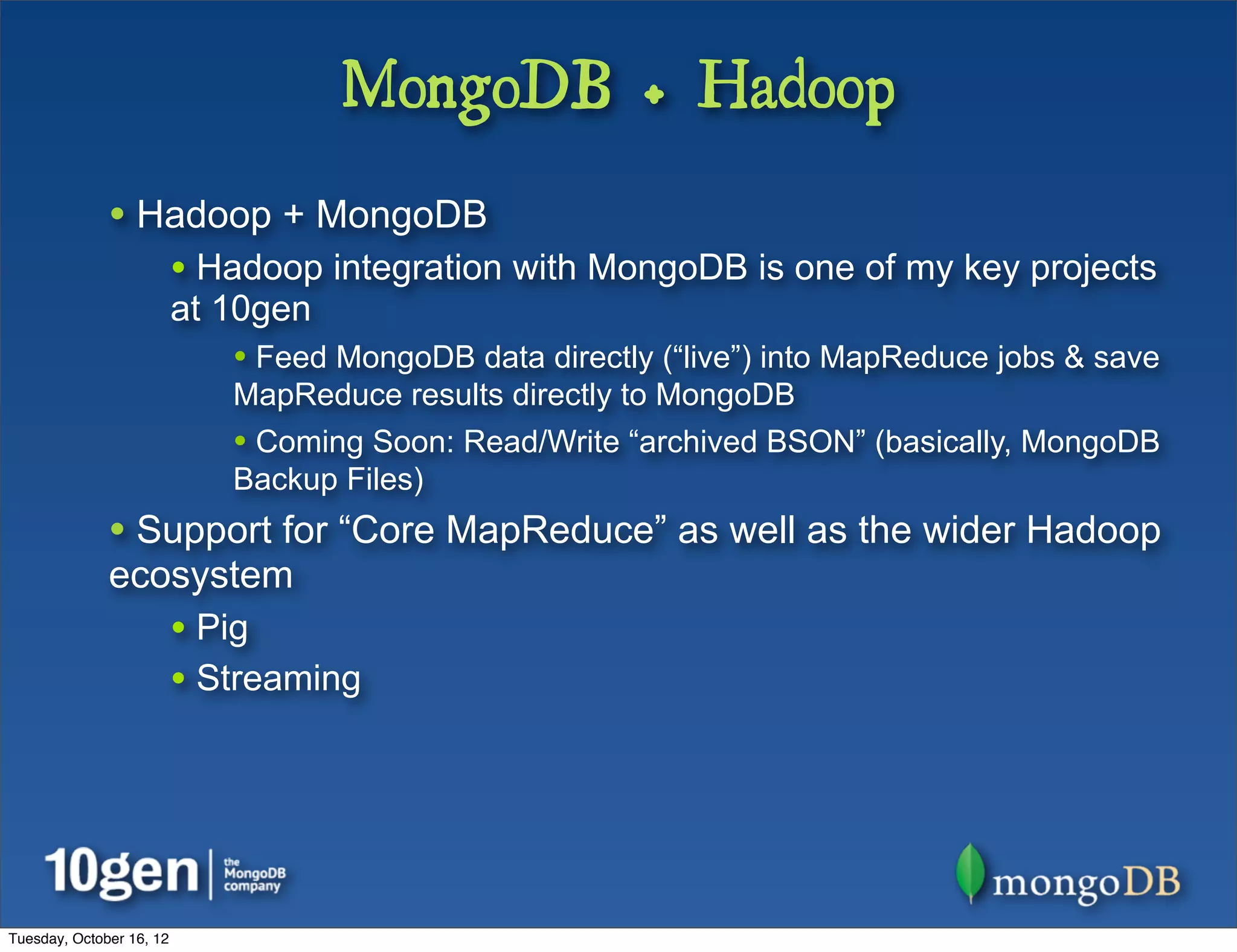 MongoDB + Hadoop
              • Hadoop + MongoDB
                          • Hadoop integration with MongoDB is one of my key projects
                          at 10gen
                             • Feed MongoDB data directly (“live”) into MapReduce jobs & save
                             MapReduce results directly to MongoDB
                             • Coming Soon: Read/Write “archived BSON” (basically, MongoDB
                             Backup Files)
              • Support for “Core MapReduce” as well as the wider Hadoop
              ecosystem
                          • Pig
                          • Streaming




Tuesday, October 16, 12
 