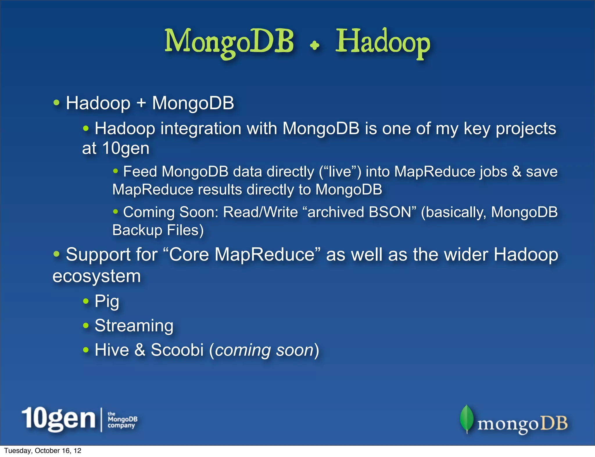 MongoDB + Hadoop
              • Hadoop + MongoDB
                          • Hadoop integration with MongoDB is one of my key projects
                          at 10gen
                             • Feed MongoDB data directly (“live”) into MapReduce jobs & save
                             MapReduce results directly to MongoDB
                             • Coming Soon: Read/Write “archived BSON” (basically, MongoDB
                             Backup Files)
              • Support for “Core MapReduce” as well as the wider Hadoop
              ecosystem
                          • Pig
                          • Streaming
                          • Hive & Scoobi (coming soon)



Tuesday, October 16, 12
 
