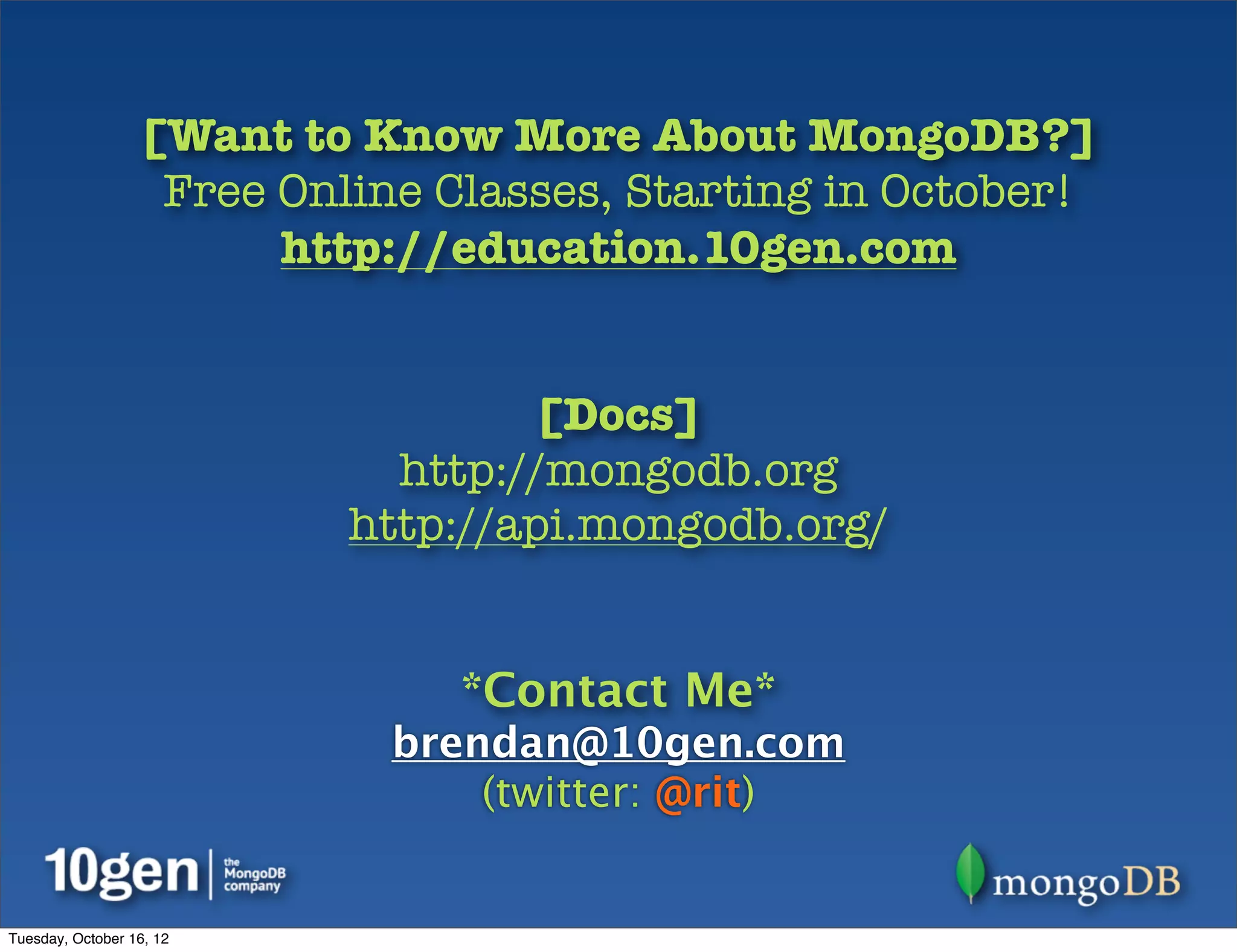 [Want to Know More About MongoDB?]
                   Free Online Classes, Starting in October!
                        http://education.10gen.com


                                   [Docs]
                             http://mongodb.org
                           http://api.mongodb.org/


                                *Contact Me*
                             brendan@10gen.com
                                 (twitter: @rit)


Tuesday, October 16, 12
 