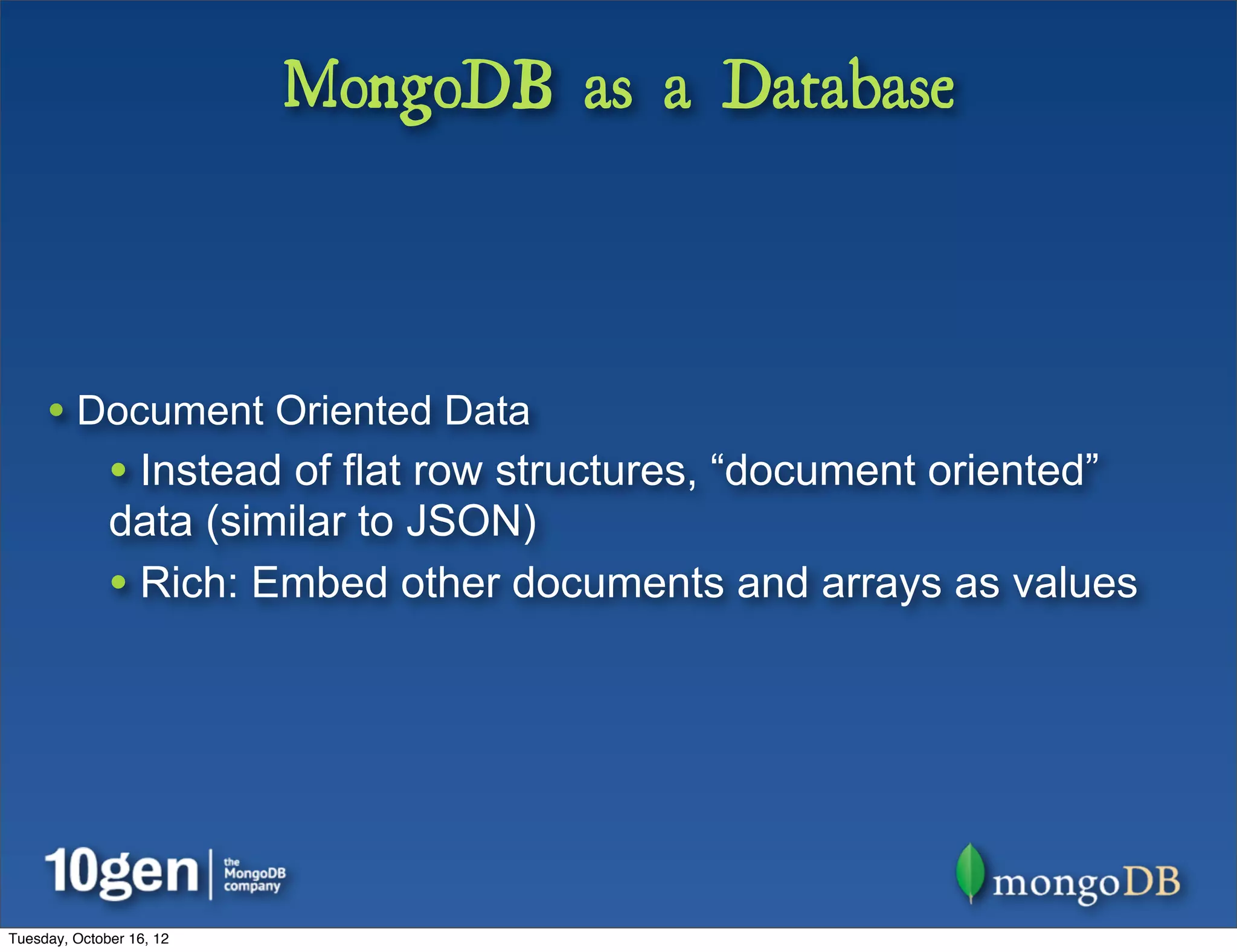 MongoDB as a Database



     • Document Oriented Data
              • Instead of flat row structures, “document oriented”
              data (similar to JSON)
              • Rich: Embed other documents and arrays as values




Tuesday, October 16, 12
 