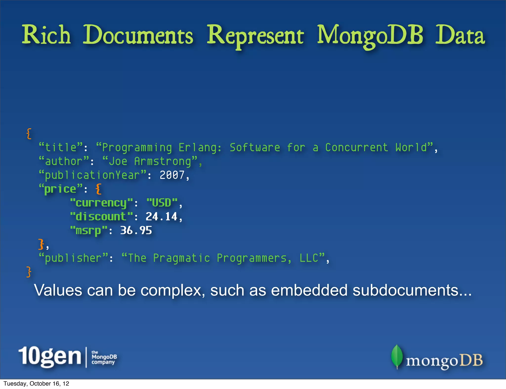 Rich Documents Represent MongoDB Data


       {
            “title”: “Programming Erlang: Software for a Concurrent World”,
            “author”: “Joe Armstrong”,
            “publicationYear”: 2007,
            “price”: {
                 "currency": "USD",
                 "discount": 24.14,
                 "msrp": 36.95
            },
            “publisher”: “The Pragmatic Programmers, LLC”,
       }
           Values can be complex, such as embedded subdocuments...




Tuesday, October 16, 12
 