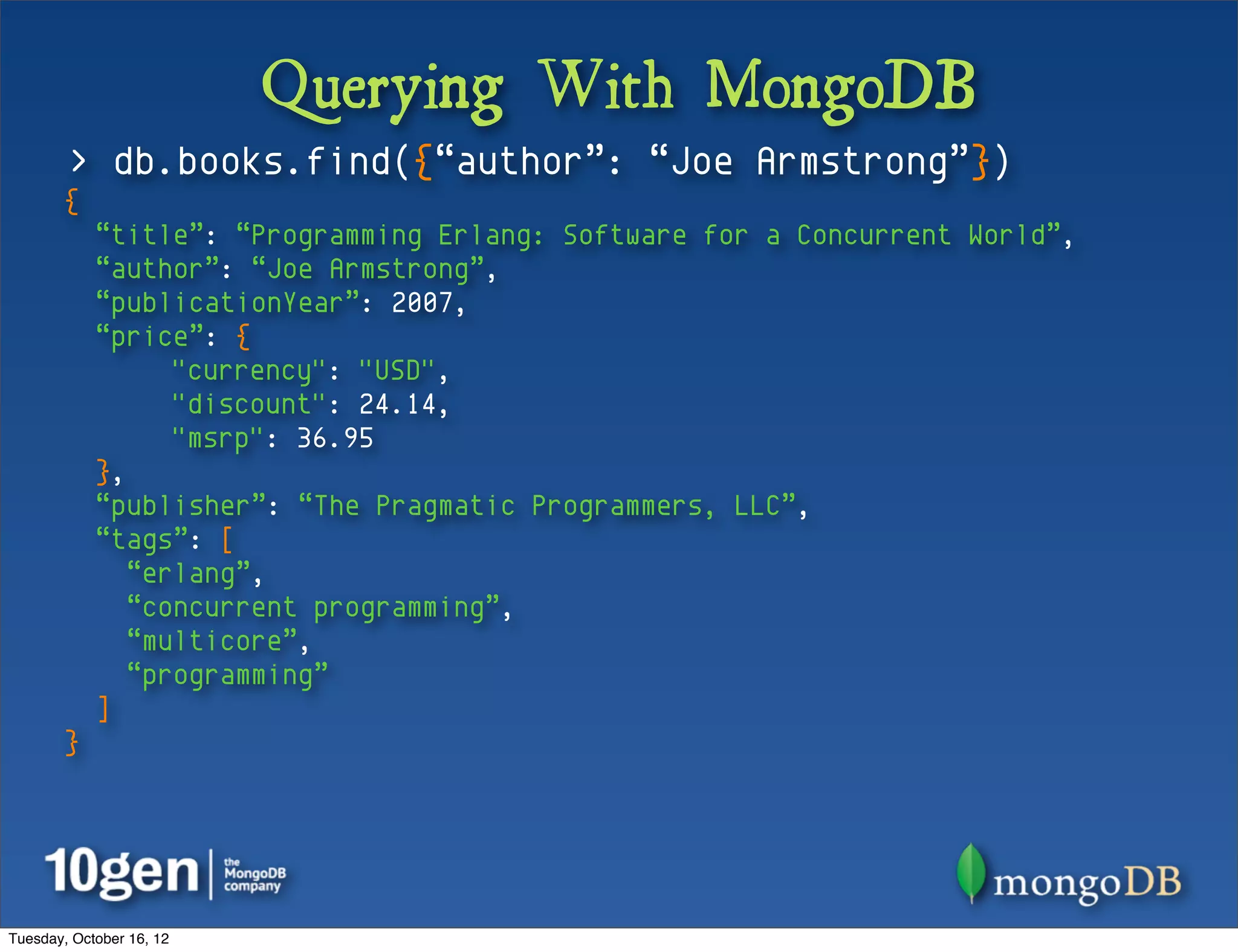 Querying With MongoDB
        > db.books.find({“author”: “Joe Armstrong”})
       {
            “title”: “Programming Erlang: Software for a Concurrent World”,
            “author”: “Joe Armstrong”,
            “publicationYear”: 2007,
            “price”: {
                  "currency": "USD",
                  "discount": 24.14,
                  "msrp": 36.95
            },
            “publisher”: “The Pragmatic Programmers, LLC”,
            “tags”: [
               “erlang”,
               “concurrent programming”,
               “multicore”,
               “programming”
            ]
       }




Tuesday, October 16, 12
 