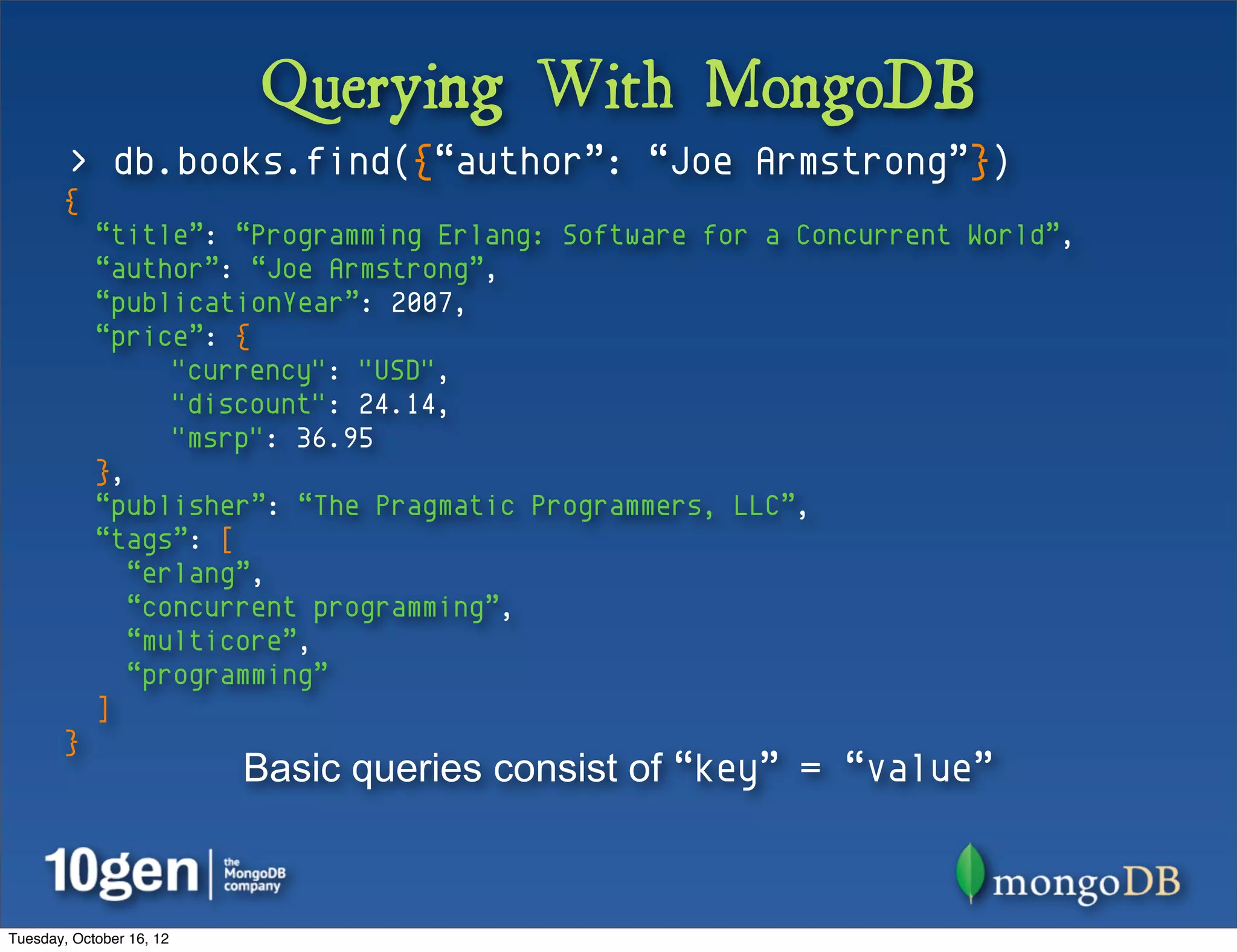 Querying With MongoDB
        > db.books.find({“author”: “Joe Armstrong”})
       {
            “title”: “Programming Erlang: Software for a Concurrent World”,
            “author”: “Joe Armstrong”,
            “publicationYear”: 2007,
            “price”: {
                  "currency": "USD",
                  "discount": 24.14,
                  "msrp": 36.95
            },
            “publisher”: “The Pragmatic Programmers, LLC”,
            “tags”: [
               “erlang”,
               “concurrent programming”,
               “multicore”,
               “programming”
            ]
       }
                          Basic queries consist of “key” = “value”



Tuesday, October 16, 12
 