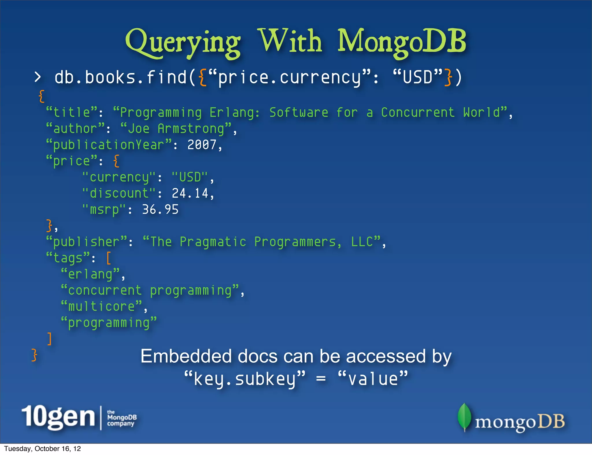 Querying With MongoDB
        > db.books.find({“price.currency”: “USD”})
          {
              “title”: “Programming Erlang: Software for a Concurrent World”,
              “author”: “Joe Armstrong”,
              “publicationYear”: 2007,
              “price”: {
                    "currency": "USD",
                    "discount": 24.14,
                    "msrp": 36.95
              },
              “publisher”: “The Pragmatic Programmers, LLC”,
              “tags”: [
                 “erlang”,
                 “concurrent programming”,
                 “multicore”,
                 “programming”
              ]
       }                  Embedded docs can be accessed by
                             “key.subkey” = “value”


Tuesday, October 16, 12
 