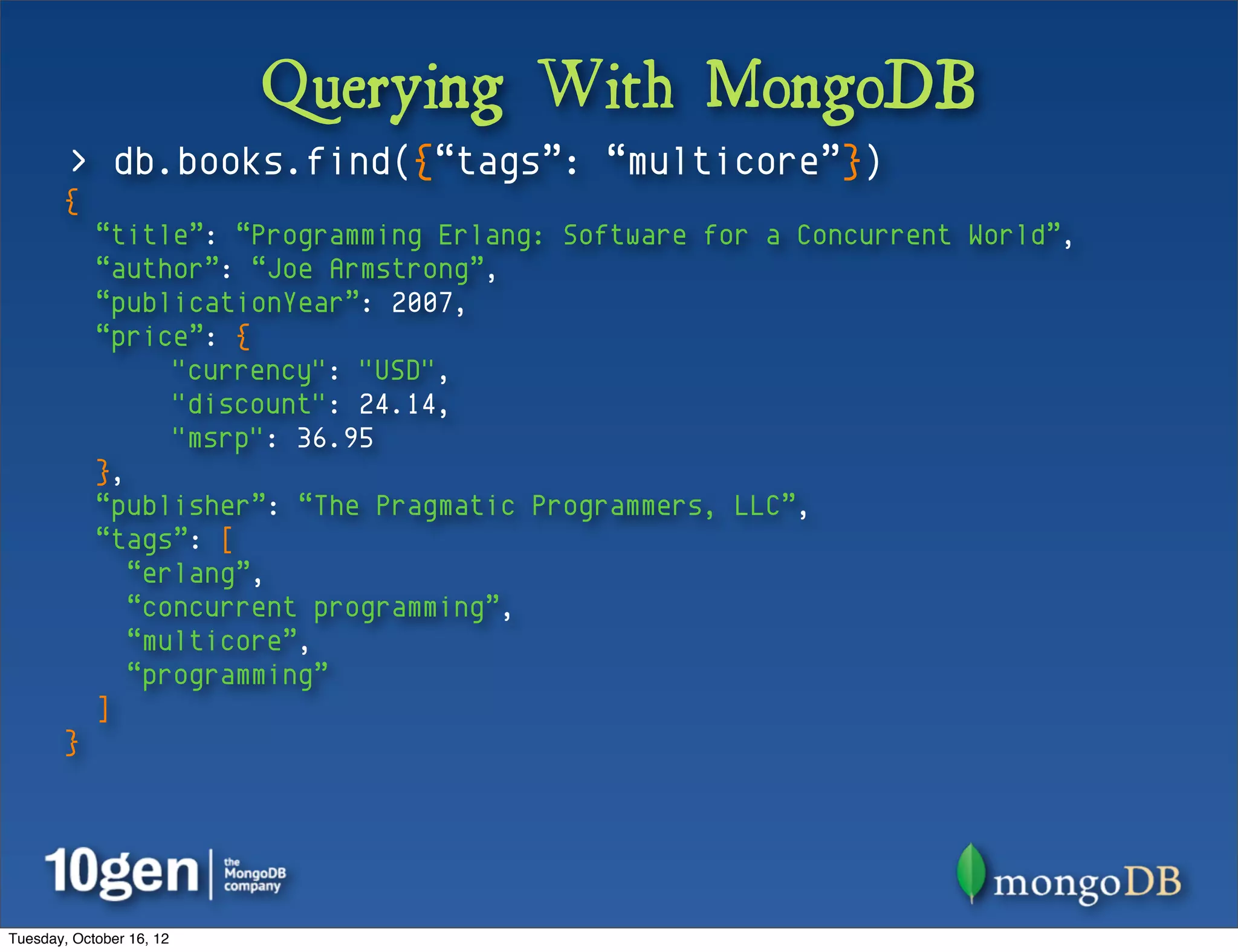 Querying With MongoDB
        > db.books.find({“tags”: “multicore”})
       {
            “title”: “Programming Erlang: Software for a Concurrent World”,
            “author”: “Joe Armstrong”,
            “publicationYear”: 2007,
            “price”: {
                  "currency": "USD",
                  "discount": 24.14,
                  "msrp": 36.95
            },
            “publisher”: “The Pragmatic Programmers, LLC”,
            “tags”: [
               “erlang”,
               “concurrent programming”,
               “multicore”,
               “programming”
            ]
       }




Tuesday, October 16, 12
 