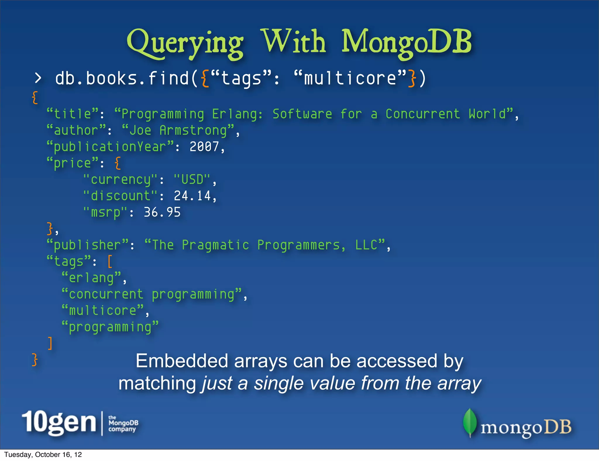 Querying With MongoDB
        > db.books.find({“tags”: “multicore”})
       {
            “title”: “Programming Erlang: Software for a Concurrent World”,
            “author”: “Joe Armstrong”,
            “publicationYear”: 2007,
            “price”: {
                  "currency": "USD",
                  "discount": 24.14,
                  "msrp": 36.95
            },
            “publisher”: “The Pragmatic Programmers, LLC”,
            “tags”: [
               “erlang”,
               “concurrent programming”,
               “multicore”,
               “programming”
            ]
       }                   Embedded arrays can be accessed by
                          matching just a single value from the array


Tuesday, October 16, 12
 