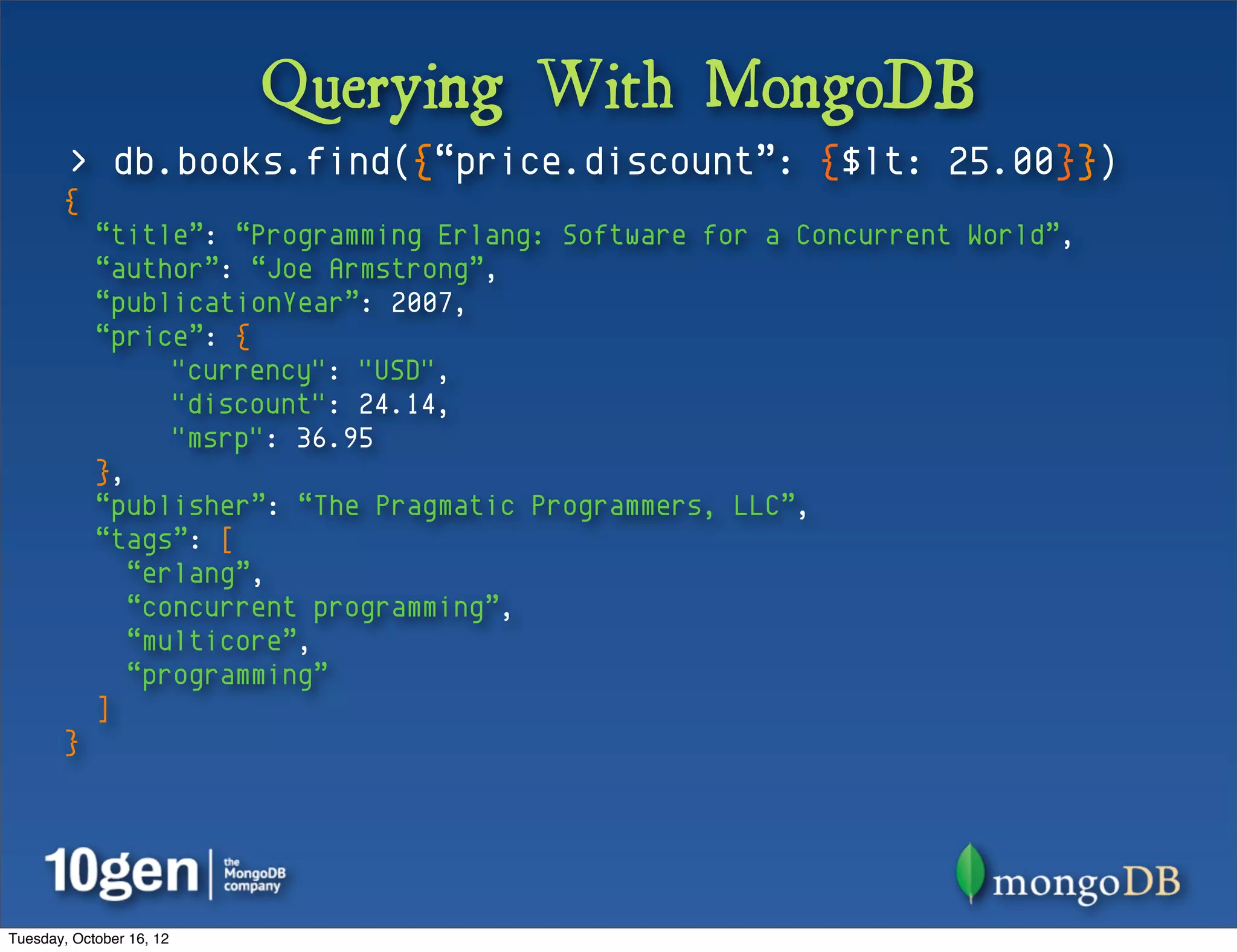 Querying With MongoDB
        > db.books.find({“price.discount”: {$lt: 25.00}})
       {
            “title”: “Programming Erlang: Software for a Concurrent World”,
            “author”: “Joe Armstrong”,
            “publicationYear”: 2007,
            “price”: {
                  "currency": "USD",
                  "discount": 24.14,
                  "msrp": 36.95
            },
            “publisher”: “The Pragmatic Programmers, LLC”,
            “tags”: [
               “erlang”,
               “concurrent programming”,
               “multicore”,
               “programming”
            ]
       }




Tuesday, October 16, 12
 
