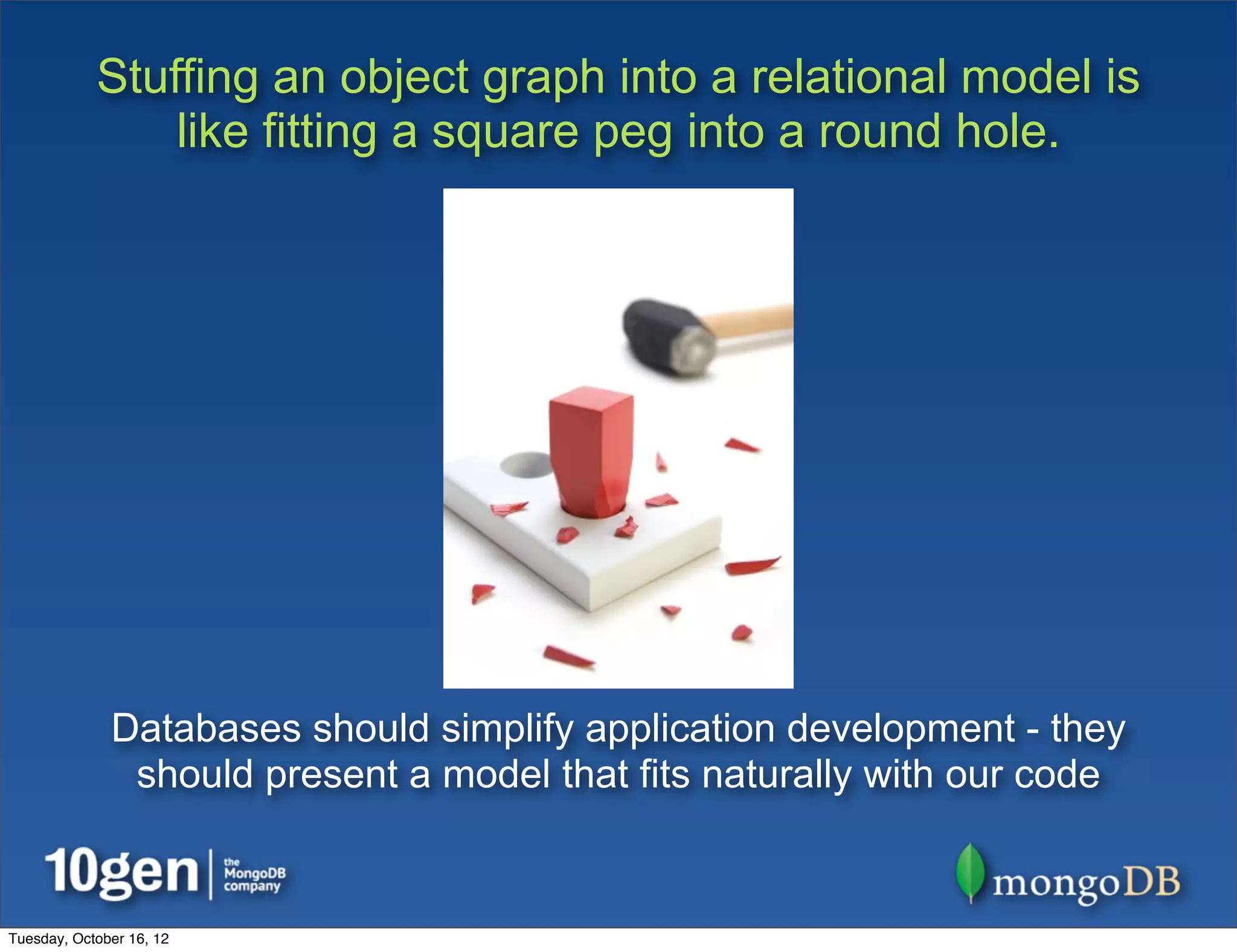 Stuffing an object graph into a relational model is
                like fitting a square peg into a round hole.




              Databases should simplify application development - they
               should present a model that fits naturally with our code


Tuesday, October 16, 12
 