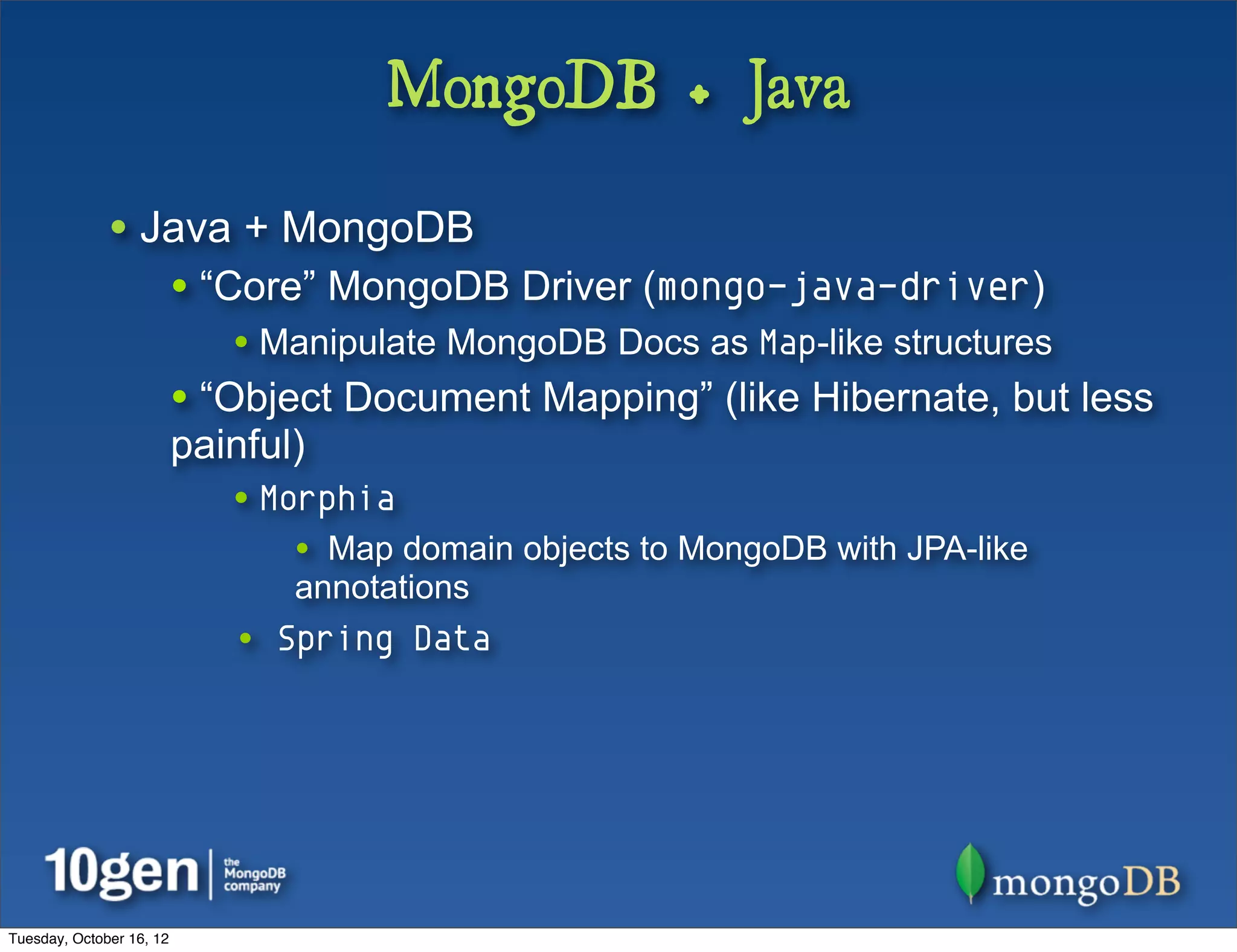 MongoDB + Java

              • Java + MongoDB
                          • “Core” MongoDB Driver (mongo-java-driver)
                             • Manipulate MongoDB Docs as Map-like structures
                          • “Object Document Mapping” (like Hibernate, but less
                          painful)
                             • Morphia
                                 • Map domain objects to MongoDB with JPA-like
                                 annotations
                             • Spring Data




Tuesday, October 16, 12
 