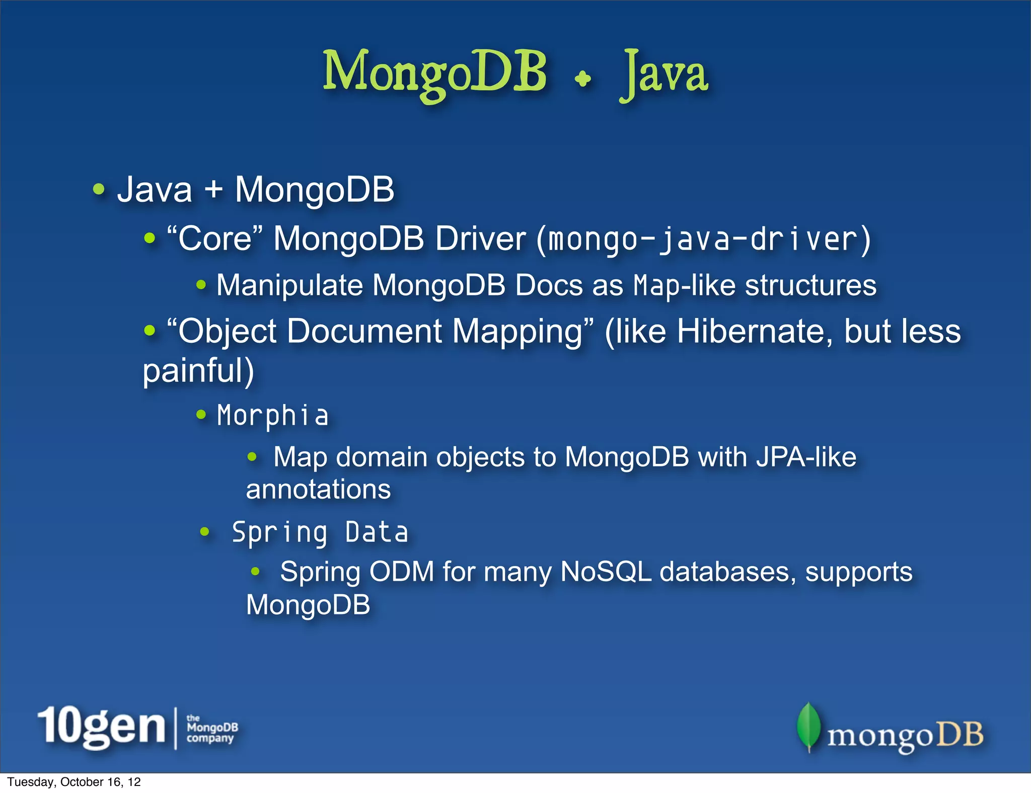 MongoDB + Java

              • Java + MongoDB
                          • “Core” MongoDB Driver (mongo-java-driver)
                             • Manipulate MongoDB Docs as Map-like structures
                          • “Object Document Mapping” (like Hibernate, but less
                          painful)
                             • Morphia
                                 • Map domain objects to MongoDB with JPA-like
                                 annotations
                             • Spring Data
                                 • Spring ODM for many NoSQL databases, supports
                                 MongoDB




Tuesday, October 16, 12
 