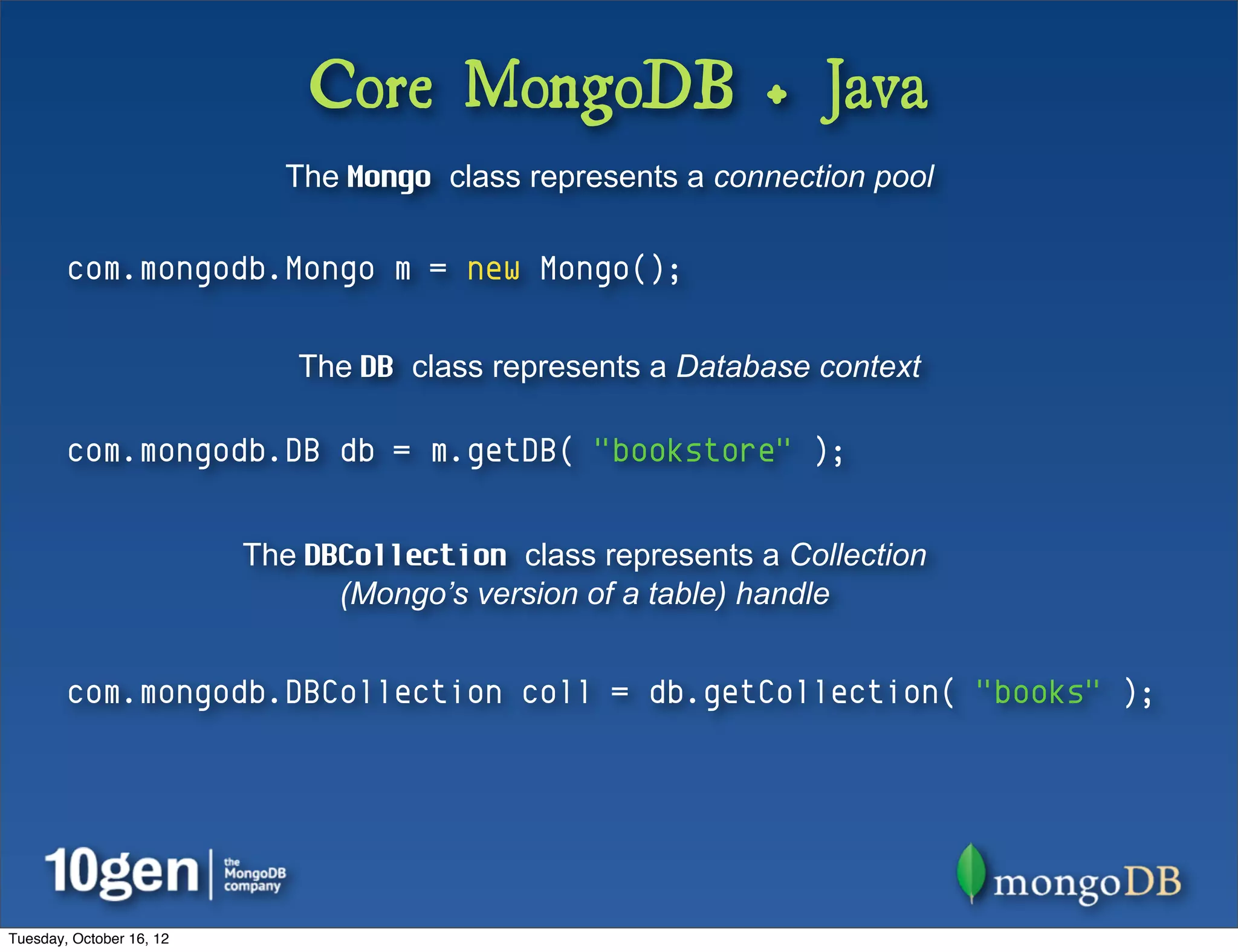 Core MongoDB + Java
                            The Mongo class represents a connection pool

        com.mongodb.Mongo m = new Mongo();

                             The DB class represents a Database context

        com.mongodb.DB db = m.getDB( "bookstore" );


                          The DBCollection class represents a Collection
                                (Mongo’s version of a table) handle


        com.mongodb.DBCollection coll = db.getCollection( "books" );




Tuesday, October 16, 12
 