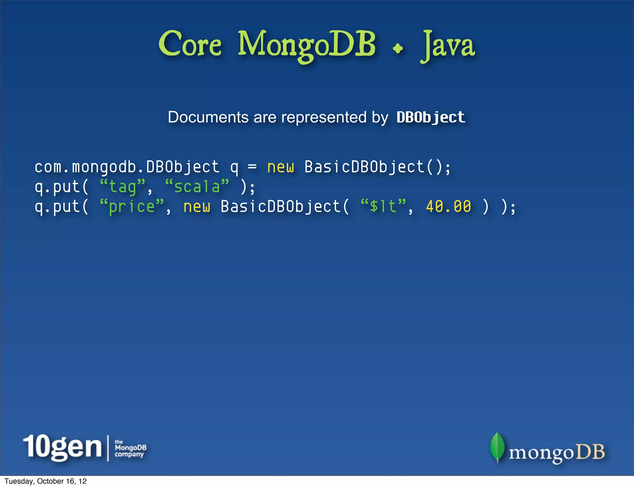 Core MongoDB + Java
                          Documents are represented by DBObject


        com.mongodb.DBObject q = new BasicDBObject();
        q.put( “tag”, “scala” );
        q.put( “price”, new BasicDBObject( “$lt”, 40.00 ) );




Tuesday, October 16, 12
 