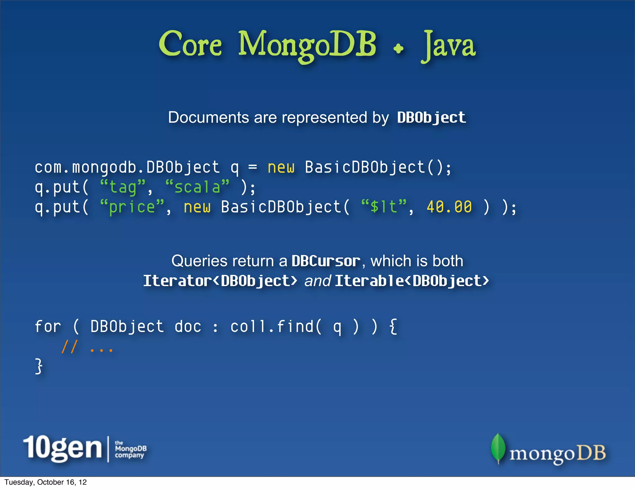Core MongoDB + Java
                            Documents are represented by DBObject


        com.mongodb.DBObject q = new BasicDBObject();
        q.put( “tag”, “scala” );
        q.put( “price”, new BasicDBObject( “$lt”, 40.00 ) );


                             Queries return a DBCursor, which is both
                          Iterator<DBObject> and Iterable<DBObject>

        for ( DBObject doc : coll.find( q ) ) {
           // ...
        }




Tuesday, October 16, 12
 
