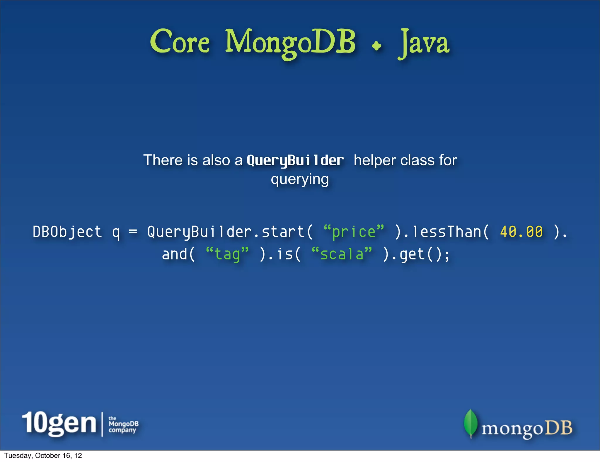 Core MongoDB + Java


                          There is also a QueryBuilder helper class for
                                             querying


        DBObject q = QueryBuilder.start( “price” ).lessThan( 40.00 ).
                       and( “tag” ).is( “scala” ).get();




Tuesday, October 16, 12
 