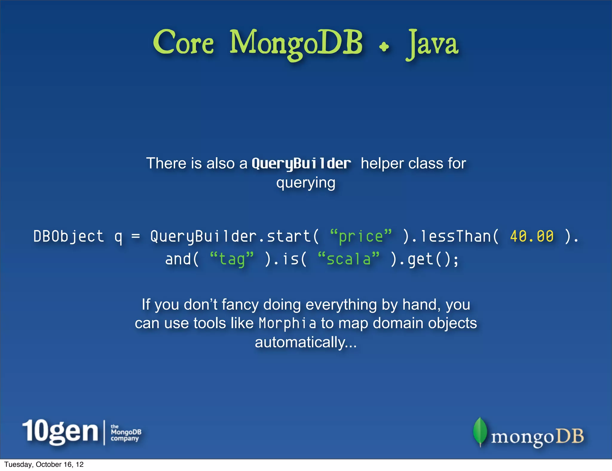 Core MongoDB + Java


                           There is also a QueryBuilder helper class for
                                              querying


        DBObject q = QueryBuilder.start( “price” ).lessThan( 40.00 ).
                       and( “tag” ).is( “scala” ).get();

                           If you don’t fancy doing everything by hand, you
                          can use tools like Morphia to map domain objects
                                            automatically...




Tuesday, October 16, 12
 