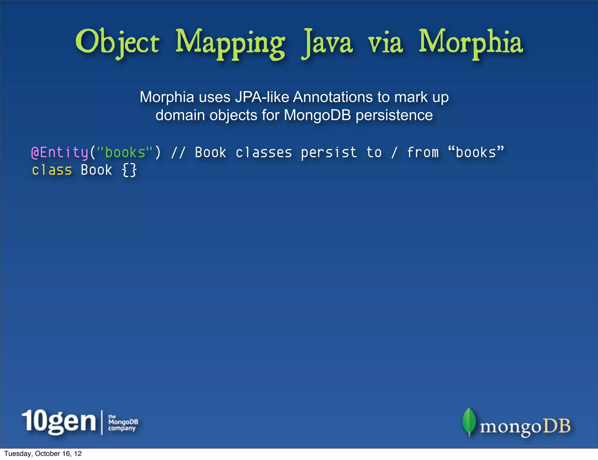 Object Mapping Java via Morphia
                          Morphia uses JPA-like Annotations to mark up
                           domain objects for MongoDB persistence

        @Entity("books") // Book classes persist to / from “books”
        class Book {}




Tuesday, October 16, 12
 