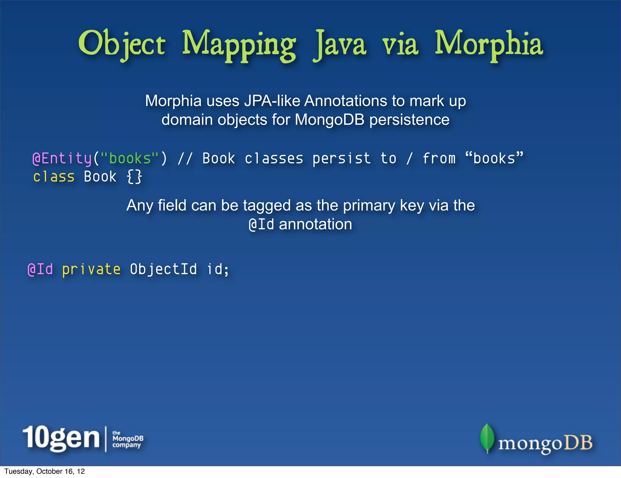 Object Mapping Java via Morphia
                            Morphia uses JPA-like Annotations to mark up
                             domain objects for MongoDB persistence

        @Entity("books") // Book classes persist to / from “books”
        class Book {}
                          Any field can be tagged as the primary key via the
                                            @Id annotation

      @Id private ObjectId id;




Tuesday, October 16, 12
 