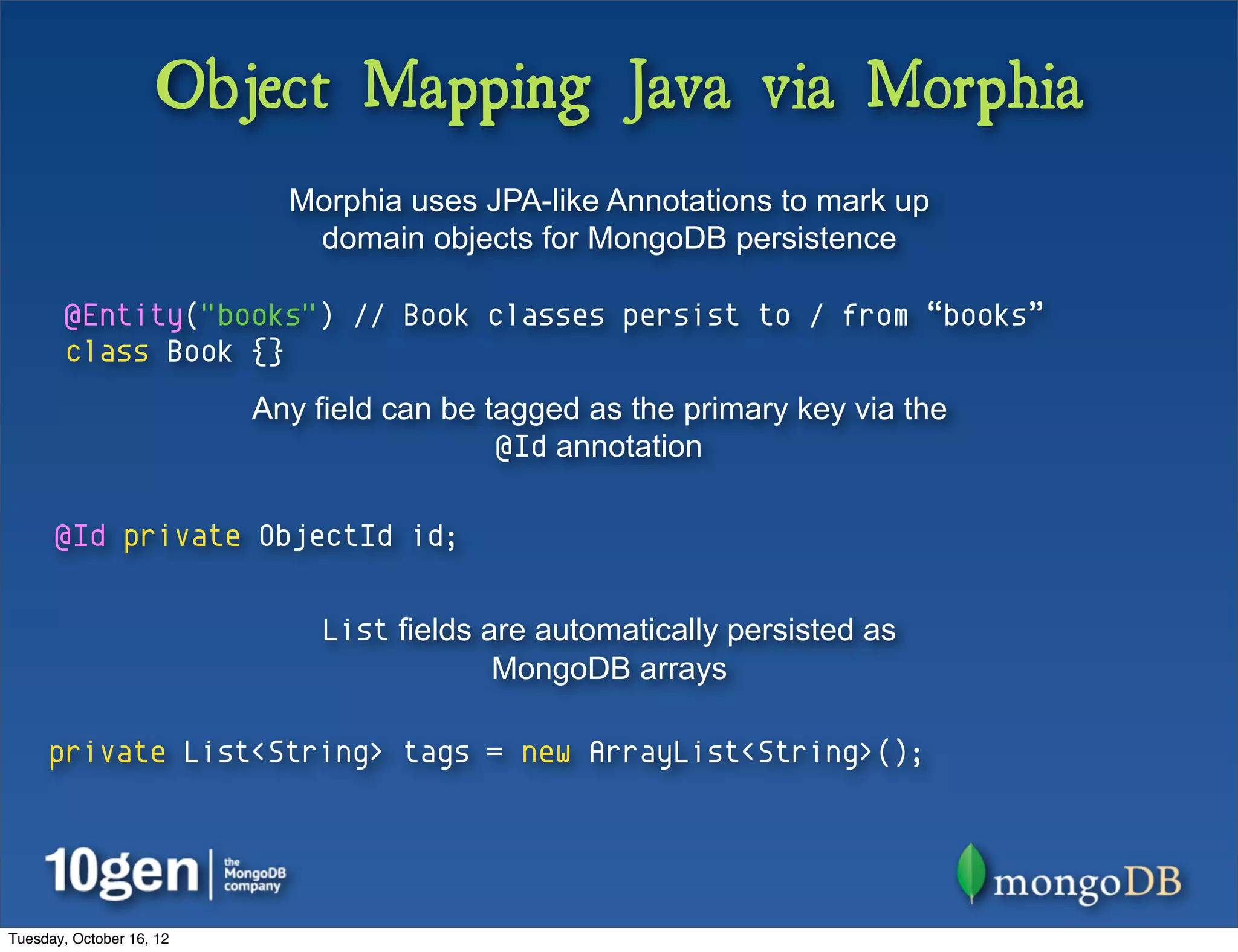 Object Mapping Java via Morphia
                            Morphia uses JPA-like Annotations to mark up
                             domain objects for MongoDB persistence

        @Entity("books") // Book classes persist to / from “books”
        class Book {}
                          Any field can be tagged as the primary key via the
                                            @Id annotation

      @Id private ObjectId id;


                               List fields are automatically persisted as
                                            MongoDB arrays

     private List<String> tags = new ArrayList<String>();




Tuesday, October 16, 12
 