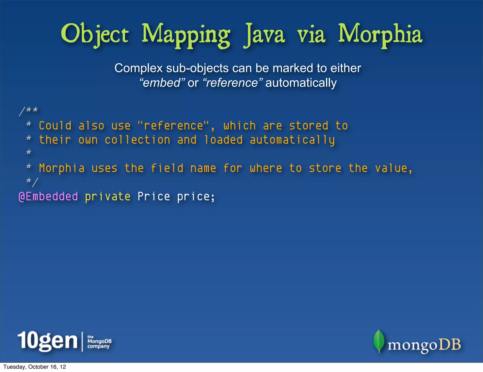 Object Mapping Java via Morphia
                          Complex sub-objects can be marked to either
                             “embed” or “reference” automatically

     /**
      * Could also use "reference", which are stored to
      * their own collection and loaded automatically
      *
      * Morphia uses the field name for where to store the value,
      */
     @Embedded private Price price;




Tuesday, October 16, 12
 