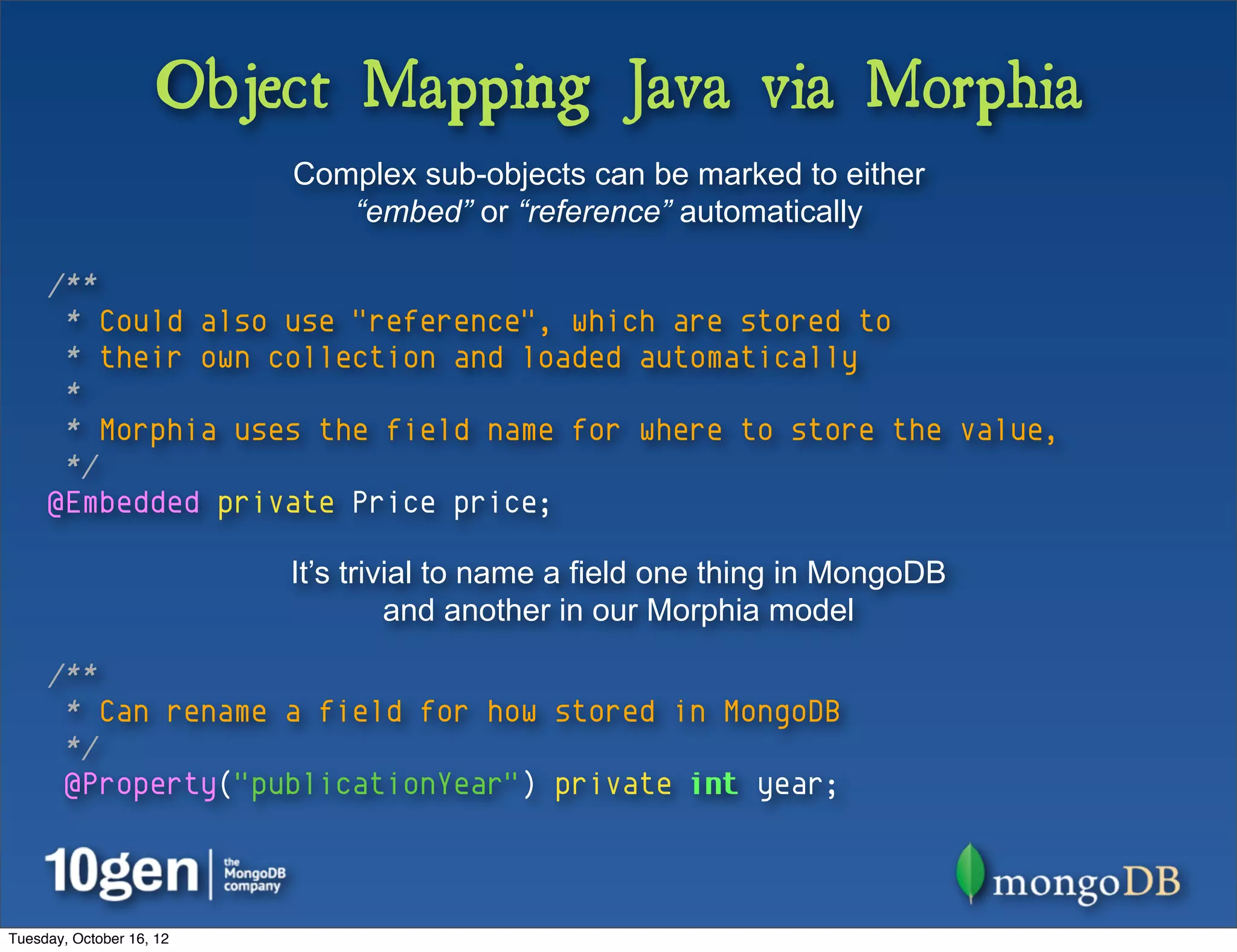 Object Mapping Java via Morphia
                          Complex sub-objects can be marked to either
                             “embed” or “reference” automatically

     /**
      * Could also use "reference", which are stored to
      * their own collection and loaded automatically
      *
      * Morphia uses the field name for where to store the value,
      */
     @Embedded private Price price;

                          It’s trivial to name a field one thing in MongoDB
                                   and another in our Morphia model

     /**
      * Can rename a field for how stored in MongoDB
      */
      @Property("publicationYear") private int year;



Tuesday, October 16, 12
 